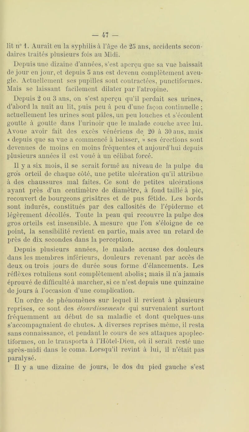 lit n° 1. Aurait eu la syphilis à l'âge de 2o ans, accidents secon- daires traités plusieurs fois au Midi. Depuis une dizaine d'années, s’est aperçu que sa vue baissait de jour en jour, et depuis 5 ans est devenu complètement aveu- gle. Actuellement ses pupilles sont contractées, punctiformes. Mais se laissant facilement dilater par l’atropine. Depuis 2 ou 3 ans, on s’est aperçu qu’il perdait ses urines, d’abord la nuit au lit, puis peu à peu d’une façon continuelle ; actuellement les urines sont pâles, un peu louches et s’écoulent goutte à goutte dans l’urinoir que le malade couche avec lui. Avoue avoir fait des excès vénériens de 20 à 30 ans, mais « depuis que sa vue a commencé à baisser, ■» ses érections sont devenues de moins en moins fréquentes et aujourd’hui depuis plusieurs années il est voué à un célibat forcé. Il y a six mois, il se serait formé au niveau de la pulpe du gros orteil de chaque côté, une petite ulcération qu’il attribue à des chaussures mal faites. Ce sont de petites ulcérations ayant près d’un centimètre de diamètre, à fond taillé à pic, recouvert de bourgeons grisâtres et de pus fétide. Les bords sont indurés, constitués par des callosités de l’épiderme et légèrement décollés. Toute la peau qui recouvre la pulpe des gros orteils est insensible. A mesure que Ton s’éloigne de ce point, la sensibilité revient en partie, mais avec un retard de près de dix secondes dans la perception. Depuis plusieurs années, le malade accuse des douleurs dans les membres inférieurs, douleurs revenant par accès de deux ou trois jours de durée sous forme d’élancements. Les réflèxes rotuliens sont complètement abolis; mais il n'a jamais éprouvé de difficulté à marcher, si ce n’est depuis une quinzaine de jours à l’occasion d’une complication. Un ordre de phénomènes sur lequel il revient à plusieurs reprises, ce sont des étourdissements qui survenaient surtout fréquemment au début de sa maladie et dont quelques-uns s’accompagnaient de chutes. A diverses reprises même, il resta sans connaissance, et pendant le cours de ses attaques apoplec- tiformes, on le transporta à l’Hùtel-Dieu, où il serait resté une après-midi dans le coma. Lorsqu’il revint à lui, il n’était pas paralysé. Il y a une dizaine de jours, le dos du pied gauche s’est