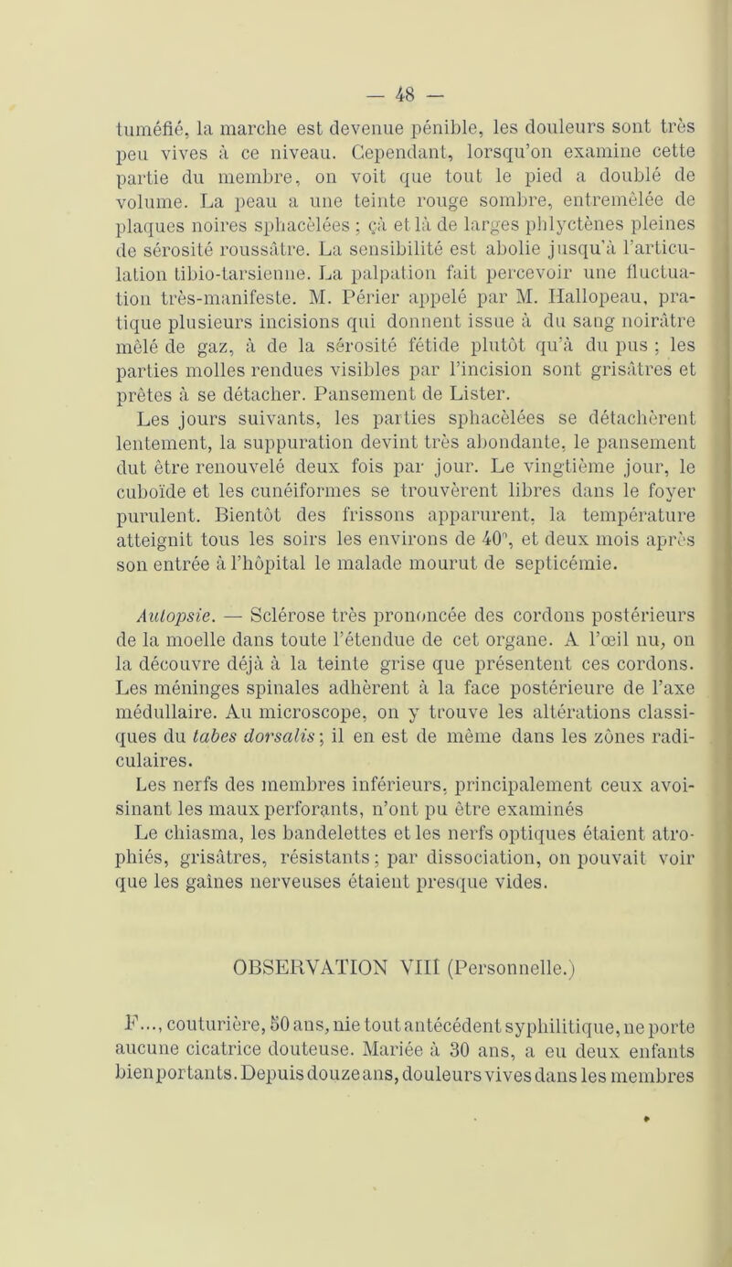 tuméfié, la marche est devenue pénible, les douleurs sont très peu vives à ce niveau. Cependant, lorsqu’on examine cette partie du membre, on voit que tout le pied a doublé de volume. La peau a une teinte rouge sombre, entremêlée de plaques noires sphacèlées ; çà et là de larges phlyctènes pleines de sérosité roussâtre. La sensibilité est abolie jusqu’à l’articu- lation tibio-tarsienne. La palpation fait percevoir une fluctua- tion très-manifeste. M. Périer appelé par M. Hallopeau, pra- tique plusieurs incisions qui donnent issue à du sang noirâtre mêlé de gaz, à de la sérosité fétide plutôt qu’à du pus ; les parties molles rendues visibles par l’incision sont grisâtres et prêtes à se détacher. Pansement de Lister. Les jours suivants, les parties sphacèlées se détachèrent lentement, la suppuration devint très abondante, le pansement dut être renouvelé deux fois par jour. Le vingtième jour, le cuboïde et les cunéiformes se trouvèrent libres dans le foyer purulent. Bientôt des frissons apparurent, la température atteignit tous les soirs les environs de 40n, et deux mois après son entrée à l’hôpital le malade mourut de septicémie. Autopsie. — Sclérose très prononcée des cordons postérieurs de la moelle dans toute l’étendue de cet organe. A l’œil nu, on la découvre déjà à la teinte grise que présentent ces cordons. Les méninges spinales adhèrent à la face postérieure de l’axe médullaire. Au microscope, on y trouve les altérations classi- ques du tabes dorsalis ; il en est de même dans les zones radi- culaires. Les nerfs des membres inférieurs, principalement ceux avoi- sinant les maux perforants, n’ont pu être examinés Le chiasma, les bandelettes et les nerfs optiques étaient atro- phiés, grisâtres, résistants ; par dissociation, on pouvait voir que les gaines nerveuses étaient presque vides. OBSERVATION VIII (Personnelle.) E..., couturière, 50 ans, nie tout antécédent syphilitique, ne porte aucune cicatrice douteuse. Mariée à 30 ans, a eu deux enfants bienportants. Depuis douzeans, douleurs vives dans les membres