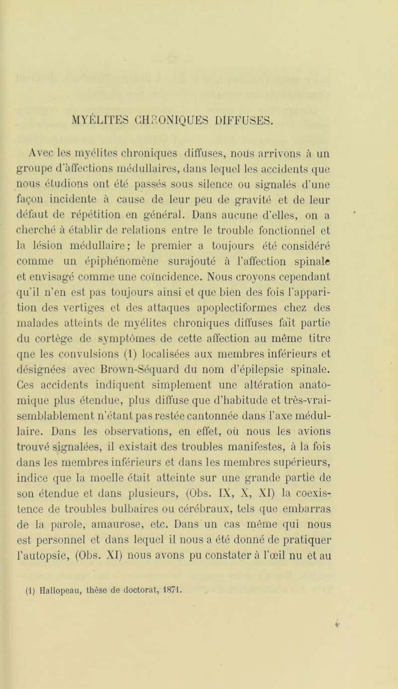 MYÉLITES CHRONIQUES DIFFUSES. Avec les myélites chroniques diffuses, nous arrivons à un groupe d'affections médullaires, dans lequel les accidents que nous étudions ont été passés sous silence ou signalés d’une façon incidente à cause de leur peu de gravité et de leur défaut de répétition en général. Dans aucune d’elles, on a cherché à établir de relations entre le trouble fonctionnel et la lésion médullaire; le premier a toujours été considéré comme un épiphénomène surajouté à l’affection spinale et envisagé comme une coïncidence. Nous croyons cependant qu’il n’en est pas toujours ainsi et que bien des fois l’appari- tion des vertiges et des attaques apoplectiformes chez des malades atteints de myélites chroniques diffuses fait partie du cortège de symptômes de cette affection au même titre qne les convulsions (1) localisées aux membres inférieurs et désignées avec Brown-Séquard du nom d’épilepsie spinale. Ces accidents indiquent simplement une altération anato- mique plus étendue, plus diffuse que d’habitude et très-vrai- semblablement n’étant pas restée cantonnée dans l’axe médul- laire. Dans les observations, en effet, où nous les avions trouvé signalées, il existait des troubles manifestes, à la fois dans les membres inférieurs et dans les membres supérieurs, indice que la moelle était atteinte sur une grande partie de son étendue et dans plusieurs, (Obs. IX, X, XI) la coexis- tence de troubles bulbaires ou cérébraux, tels que embarras de la parole, amaurose, etc. Dans un cas même qui nous est personnel et dans lequel il nous a été donné de pratiquer l’autopsie, (Obs. XI) nous avons pu constater à l’œil nu et au (1) Hallopeau, thèse de doctorat, 1871.