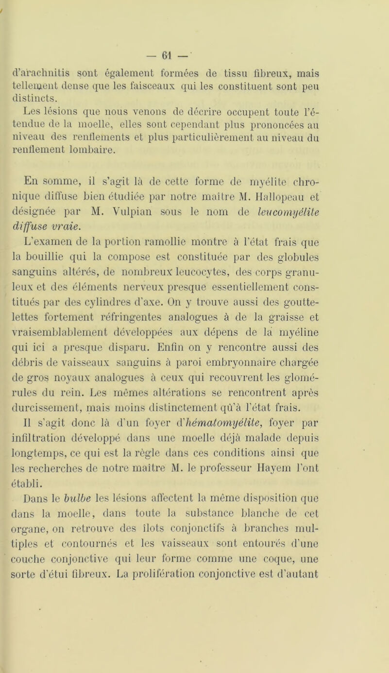 / — 61 — cTarachnitis sont également formées de tissu fibreux, mais tellement dense que les faisceaux qui les constituent sont peu distincts. Les lésions que nous venons de décrire occupent toute l’é- tendue de la moelle, elles sont cependant plus prononcées au niveau des renflements et plus particulièrement au niveau du renflement lombaire. En somme, il s’agit là de cette forme de myélite chro- nique diffuse bien étudiée par notre maître M. Hallopeau et désignée par M. Vulpian sous le nom de leu comyélite diffuse vraie. L’examen de la portion ramollie montre à l’état frais que la bouillie qui la compose est constituée par des globules sanguins altérés, de nombreux leucocytes, des corps granu- leux et des éléments nerveux presque essentiellement cons- titués par des cylindres d’axe. On y trouve aussi des goutte- lettes fortement réfringentes analogues à de la graisse et vraisemblablement développées aux dépens de la myéline qui ici a presque disparu. Enfin on y rencontre aussi des débris de vaisseaux sanguins à paroi embryonnaire chargée de gros noyaux analogues à ceux qui recouvrent les glomé- rules du rein. Les mêmes altérations se rencontrent après durcissement, mais moins distinctement qù’à l’état frais. Il s’agit donc là d’un foyer d'hématomyélite, foyer par infiltration développé dans une moelle déjà malade depuis longtemps, ce qui est la règle dans ces conditions ainsi que les recherches de notre maître M. le professeur Hayem l’ont établi. Dans le bulbe les lésions affectent la même disposition que dans la moelle, dans toute la substance blanche de cet organe, on retrouve des îlots conjonctifs à branches mul- tiples et contournés et les vaisseaux sont entourés d’une couche conjonctive qui leur forme comme une coque, une sorte d’étui fibreux. La prolifération conjonctive est d’autant