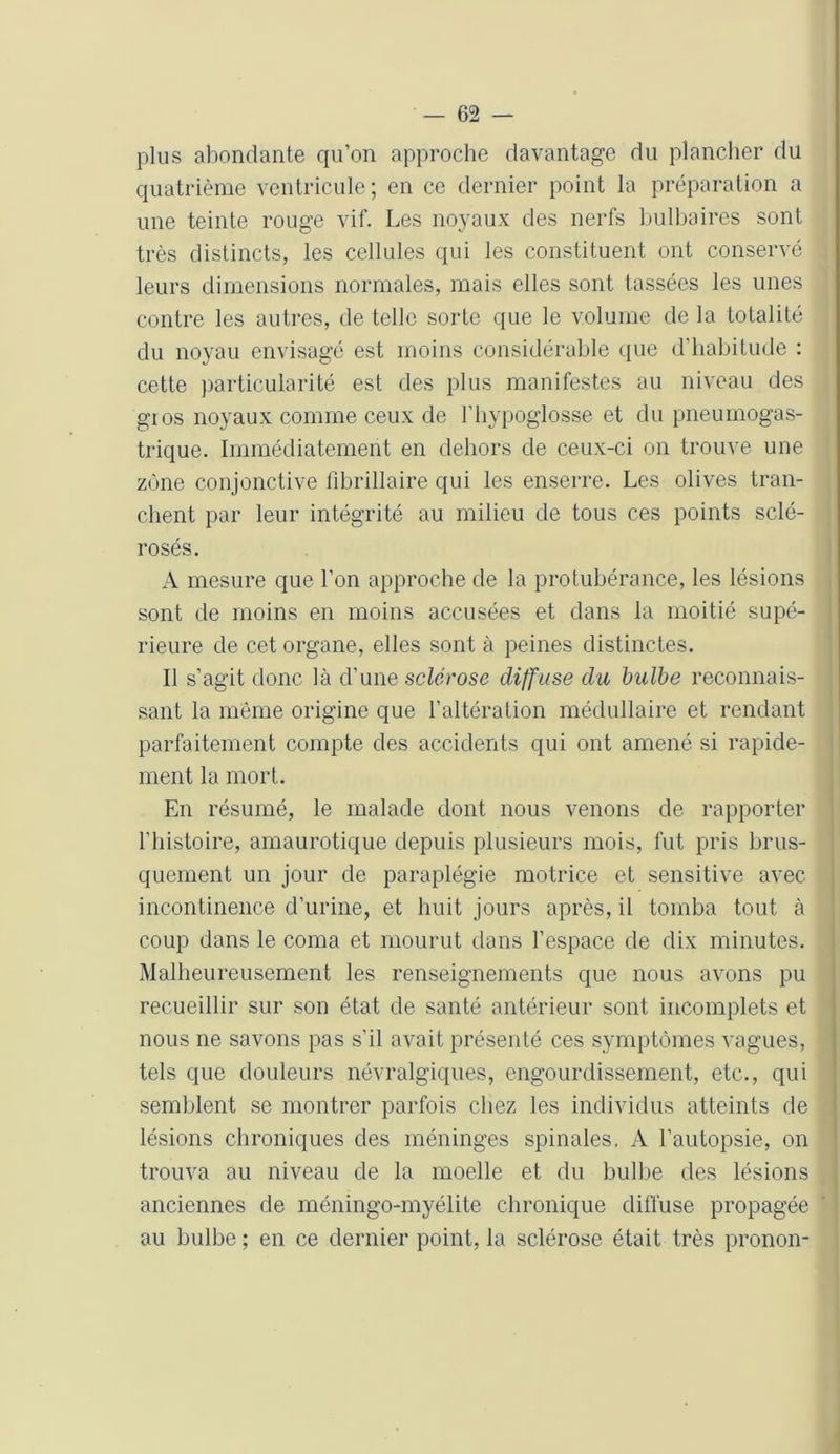 plus abondante qu’on approche davantage du plancher du quatrième ventricule; en ce dernier point la préparation a une teinte rouge vif. Les noyaux des nerfs bulbaires sont très distincts, les cellules qui les constituent ont conservé leurs dimensions normales, mais elles sont tassées les unes contre les autres, de telle sorte que le volume de la totalité du noyau envisagé est moins considérable que d'habitude : cette particularité est des plus manifestes au niveau des gros noyaux comme ceux de l’hypoglosse et du pneumogas- trique. Immédiatement en dehors de ceux-ci on trouve une zone conjonctive fibrillaire qui les enserre. Les olives tran- chent par leur intégrité au milieu de tous ces points sclé- rosés. A mesure que l’on approche de la protubérance, les lésions sont de moins en moins accusées et dans la moitié supé- rieure de cet organe, elles sont à peines distinctes. Il s’agit donc là d'une sclérose diffuse du bulbe reconnais- sant la même origine que l’altération médullaire et rendant parfaitement compte des accidents qui ont amené si rapide- ment la mort. En résumé, le malade dont nous venons de rapporter l’histoire, amaurotique depuis plusieurs mois, fut pris brus- quement un jour de paraplégie motrice et sensitive avec incontinence d’urine, et huit jours après, il tomba tout à coup dans le coma et mourut dans l’espace de dix minutes. Malheureusement les renseignements que nous avons pu recueillir sur son état de santé antérieur sont incomplets et nous ne savons pas s’il avait présenté ces symptômes vagues, tels que douleurs névralgiques, engourdissement, etc., qui semblent se montrer parfois chez les individus atteints de lésions chroniques des méninges spinales. A l’autopsie, on trouva au niveau de la moelle et du bulbe des lésions anciennes de méningo-myélite chronique diffuse propagée au bulbe ; en ce dernier point, la sclérose était très pronon-