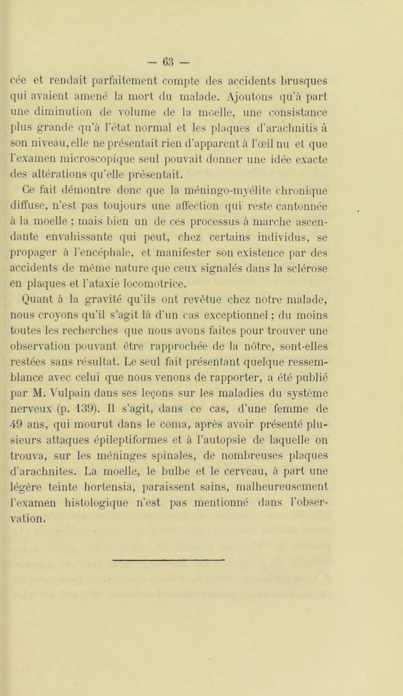 cée et rendait parfaitement compte des accidents brusques qui avaient amené la mort du malade. Ajoutons qu’à part une diminution de volume de la moelle, une consistance plus grande qu’à l’état normal et les plaques d’arachnitis à son niveau, elle ne présentait rien d’apparent à l’œil nu et que l’examen microscopique seul pouvait donner une idée exacte des altérations qu’elle présentait. Ce fait démontre donc que la méningo-myélite chronique diffuse, n’est pas toujours une affection qui reste cantonnée à la moelle ; mais bien un de ces processus à marche ascen- dante envahissante qui peut, chez certains individus, se propager à l’encéphale, et manifester son existence par des accidents de même nature que ceux signalés dans la sclérose en plaques et l'ataxie locomotrice. Quant à la gravité qu’ils ont revêtue chez notre malade, nous croyons qu’il s’agit là d’un cas exceptionnel ; du moins toutes les recherches que nous avons faites pour trouver une observation pouvant être rapprochée de la nôtre, sont-elles restées sans résultat. Le seul fait présentant quelque ressem- blance avec celui que nous venons de rapporter, a été publié par M. Vulpain dans ses leçons sur les maladies du système nerveux (p. 139). Il s’agit, dans ce cas, d’une femme de 49 ans, qui mourut dans le coma, après avoir présenté plu- sieurs attaques épileptiformes et à l’autopsie de laquelle on trouva, sur les méninges spinales, de nombreuses plaques d’arachnites. La moelle, le bulbe et le cerveau, à part une légère teinte hortensia, paraissent sains, malheureusement l’examen histologique n’est pas mentionné dans l’obser- vation.