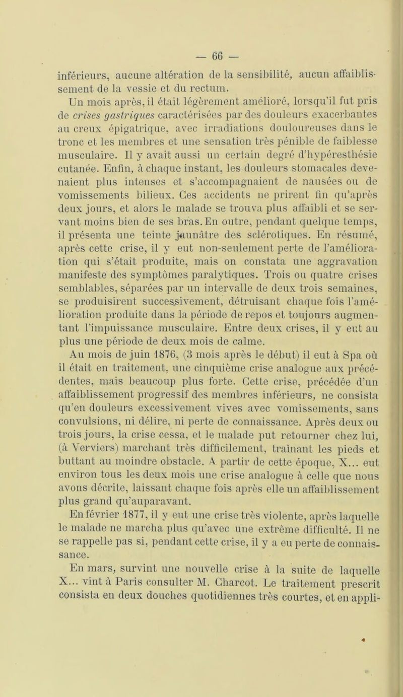 inférieurs, aucune altération de la sensibilité, aucun affaiblis- sement de la vessie et du rectum. Un mois après, il était légèrement amélioré, lorsqu’il fut pris de crises gastriques caractérisées par des douleurs exacerbantes au creux épigatrique, avec irradiations douloureuses dans le tronc et les membres et une sensation très pénible de faiblesse musculaire. Il y avait aussi un certain degré d’hypéresthésie cutanée. Enfin, à chaque instant, les douleurs stomacales deve- naient plus intenses et s’accompagnaient de nausées ou de vomissements bilieux. Ces accidents 11e prirent fin qu’après deux jours, et alors le malade se trouva plus affaibli et se ser- vant moins bien de ses bras. En outre, pendant quelque temps, il présenta une teinte jaunâtre des sclérotiques. En résumé, après cette crise, il y eut non-seulement perte de l’améliora- tion qui s’était produite, mais on constata une aggravation manifeste des symptômes paralytiques. Trois ou quatre crises semblables, séparées par un intervalle de deux trois semaines, se produisirent successivement, détruisant chaque fois l’amé- lioration produite dans la période de repos et toujours augmen- tant l’impuissance musculaire. Entre deux crises, il y eut au plus une période de deux mois de calme. Au mois de juin 1876, (3 mois après le début) il eut à Spa où il était en traitement, une cinquième crise analogue aux précé- dentes, mais beaucoup plus forte. Cette crise, précédée d’un affaiblissement progressif des membres inférieurs, 11e consista qu’en douleurs excessivement vives avec vomissements, sans convulsions, ni délire, ni perte de connaissance. Après deux ou trois jours, la crise cessa, et le malade put retourner chez lui, (à Verviers) marchant très difficilement, traînant les pieds et buttant au moindre obstacle. A partir de cette époque, X... eut environ tous les deux mois une crise analogue à celle que nous avons décrite, laissant chaque fois après elle un affaiblissement plus grand qu’auparavant. En février 1877, il y eut une crise très violente, après laquelle le malade ne marcha plus qu’avec une extrême difficulté. Il ne se rappelle pas si, pendant cette crise, il y a eu perte de connais- sance. En mars, survint une nouvelle crise à la suite de laquelle X... vint à Paris consulter M. Charcot. Le traitement prescrit consista en deux douches quotidiennes très courtes, et en appli- «