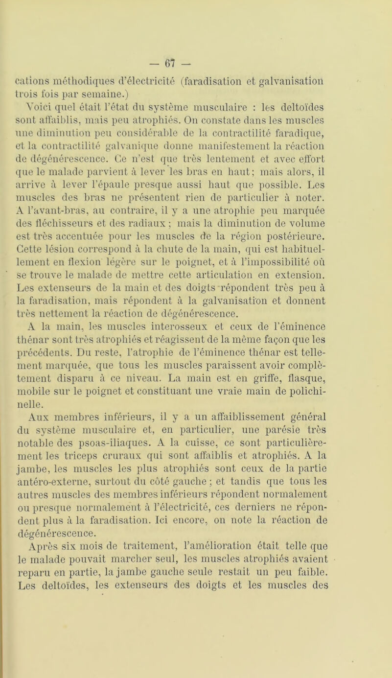 cations méthodiques d’électricité (faradisation et galvanisation trois fois par semaine.) Voici quel était l’état du système musculaire : les deltoïdes sont affaiblis, mais peu atrophiés. On constate dans les muscles une diminution peu considérable de la contractilité faradique, et la contractilité galvanique donne manifestement la réaction de dégénérescence. Ce n’est que très lentement et avec effort que le malade parvient à lever les bras en haut; mais alors, il arrive à lever l’épaule presque aussi haut que possible. Les muscles des bras ne présentent rien de particulier à noter. A l’avant-bras, au contraire, il y a une atrophie peu marquée des fléchisseurs et des radiaux ; mais la diminution de volume est très accentuée pour les muscles de la région postérieure. Cette lésion correspond à la chute de la main, qui est habituel- lement en flexion légère sur le poignet, et à l’impossibilité où se trouve le malade de mettre cette articulation en extension. Les extenseurs de la main et des doigts répondent très peu à la faradisation, mais répondent à la galvanisation et donnent très nettement la réaction de dégénérescence. A la main, les muscles interosseux et ceux de l’éminence thénar sont très atrophiés et réagissent de la même façon que les précédents. Du reste, l’atrophie de l’éminence thénar est telle- ment marquée, que tous les muscles paraissent avoir complè- tement disparu à ce niveau. La main est en griffe, flasque, mobile sur le poignet et constituant une vraie main de polichi- nelle. Aux membres inférieurs, il y a un affaiblissement général du système musculaire et, en particulier, une parésie très notable des psoas-iliaques. A la cuisse, ce sont particulière- ment les triceps cruraux qui sont affaiblis et atrophiés. A la jambe, les muscles les plus atrophiés sont ceux de la partie antéro-externe, surtout du côté gauche ; et tandis que tous les autres muscles des membres inférieurs répondent normalement ou presque normalement à l’électricité, ces derniers ne répon- dent plus à la faradisation. Ici encore, on note la réaction de dégénérescence. Après six mois de traitement, l’amélioration était telle que le malade pouvait marcher seul, les muscles atrophiés avaient reparu en partie, la jambe gauche seule restait un peu faible. Les deltoïdes, les extenseurs des doigts et les muscles des