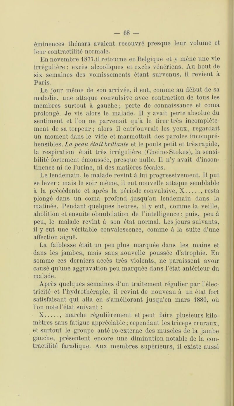 éminences thénars avaient recouvré presque leur volume et leur contractilité normale. En novembre 1877,il retourne en Belgique et y mène une vie irrégulière ; excès alcooliques et excès vénériens. Au bout de six semaines des vomissements étant survenus, il revient à Paris. Le jour même de son arrivée, il eut, comme au début de sa maladie, une attaque convulsive avec contraction de tous les membres surtout à gauche ; perte de connaissance et coma prolongé. Je vis alors le malade. Il y avait perte absolue du sentiment et l’on ne parvenait qu’à le tirer très incomplète- ment de sa torpeur; alors il entr’ouvrait les yeux, regardait un moment dans le vide et marmottait des paroles incompré- hensibles. J,a peau était brûlante et le pouls petit et très rapide, la respiration était très irrégulière (Gheine-Stokes), la sensi- bilité fortement émoussée, presque nulle. Il n’y avait d’inGon- tinence ni de l’urine, ni des matières fécales. Le lendemain, le malade revint à lui progressivement. Il put se lever ; mais le soir même, il eut nouvelle attaque semblable à la précédente et après la période convulsive, X , resta plongé dans un coma profond jusqu’au lendemain dans la matinée. Pendant quelques heures, il y eut, comme la veille, abolition et ensuite obnubilation de l’intelligence ; puis, peu à peu, le malade revint à son état normal. Les jours suivants, il y eut une véritable convalescence, comme à la suite d’une affection aiguë. La faiblesse était un peu plus marquée dans les mains et dans les jambes, mais sans nouvelle poussée d’atrophie. En somme ces derniers accès très violents, ne paraissent avoir causé qu’une aggravation peu marquée dans l’état antérieur du malade. Après quelques semaines d’un traitement régulier par l’élec- tricité et l’hydrothérapie, il revint de nouveau à un état fort satisfaisant qui alla en s’améliorant jusqu’en mars 1880, où l’on note l’état suivant : X , marche régulièrement et peut faire plusieurs kilo- mètres sans fatigue appréciable ; cependant les triceps cruraux, et surtout le groupe anté ro-externe des muscles de la jambe gauche, présentent encore une diminution notable de la con- tractilité faradique. Aux membres supérieurs, il existe aussi