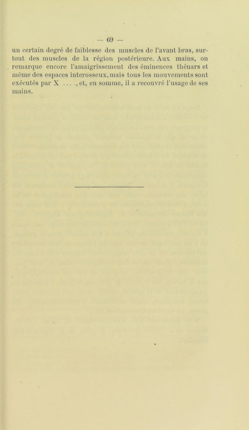 un certain degré de faiblesse des muscles de l’avant bras, sur- tout des muscles de la région postérieure. Aux mains, on remarque encore l'amaigrissement des éminences thénars et même des espaces interosseux, mais tous les mouvements sont exécutés par X ...., et, en somme, il a recouvré l’usage de ses mains.