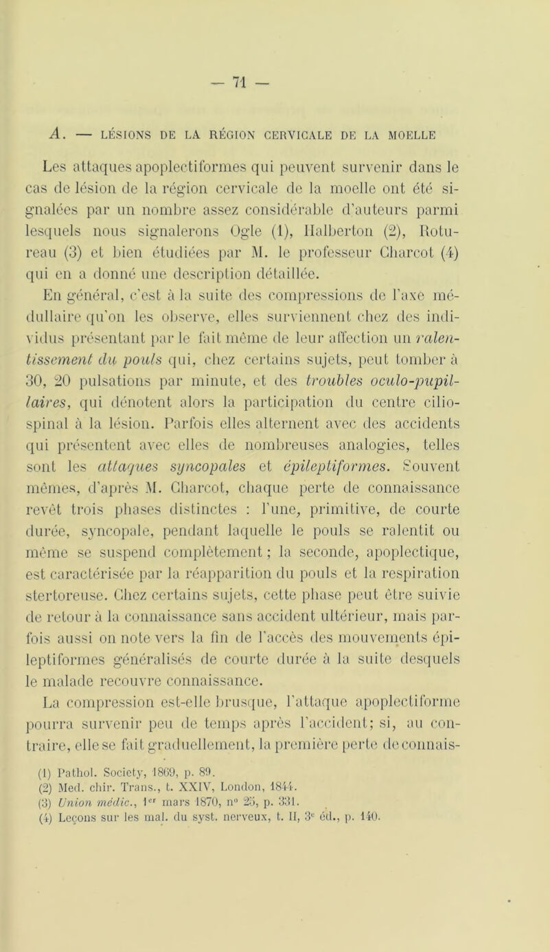 A. — LÉSIONS DE LA RÉGION CERVICALE DE LA MOELLE Les attaques apoplectiformes qui peuvent survenir clans le cas de lésion de la région cervicale de la moelle ont été si- gnalées par un nombre assez considérable d’auteurs parmi lesquels nous signalerons Ogle (1), Ilalberton (2), Rotu- reau (3) et bien étudiées par M. le professeur Charcot (4) qui en a donné une description détaillée. En général, c’est à la suite des compressions de l’axe mé- dullaire qu’on les observe, elles surviennent chez des indi- vidus présentant par le lait même de leur affection un ralen- tissement du pouls qui, chez certains sujets, peut tombera 30, 20 pulsations par minute, et des troubles oculo-pupil- laires, qui dénotent alors la participation du centre cilio- spinal à la lésion. Parfois elles alternent avec des accidents qui présentent avec elles de nombreuses analogies, telles sont les attaques syncopales et épileptiformes. Souvent mêmes, d’après M. Charcot, chaque perte de connaissance revêt trois phases distinctes : l’une, primitive, de courte durée, syncopale, pendant laquelle le pouls se ralentit ou même se suspend complètement ; la seconde, apoplectique, est caractérisée par la réapparition du pouls et la respiration stertoreuse. Chez certains sujets, cette phase peut être suivie de retour à la connaissance sans accident ultérieur, mais par- fois aussi on note vers la fin de l’accès des mouvements épi- leptiformes généralisés de courte durée à la suite desquels le malade recouvre connaissance. La compression est-elle brusque, l’attaque apoplectiforme pourra survenir peu de temps après l'accident; si, au con- traire, ellese fait graduellement, la première perte deconnais- (1) Pathol. Society, 1809, p. 89. (2) Med. chir. Trans., t. XXIV, London, 1844. (3) Union mëdic., 1er mars 1870, n° 25, p. 331. (4) Leçons sur les mal. du syst. nerveux, t. Il, 3e éd., p. 140.