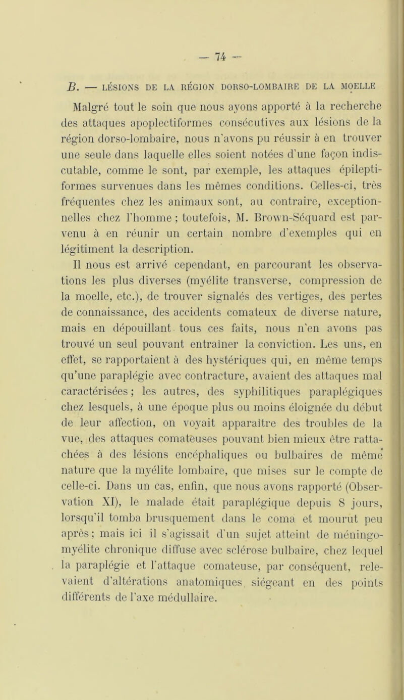 B. — LÉSIONS DE LA RÉGION DORSO-LOMBAIRE DE LA MOELLE Malgré tout le soin que nous ayons apporté à la recherche des attaques apoplectiformes consécutives aux lésions de la région dorso-lombaire, nous n’avons pu réussir à en trouver une seule dans laquelle elles soient notées d'une façon indis- cutable, comme le sont, par exemple, les attaques épilepti- formes survenues dans les mêmes conditions. Celles-ci, très fréquentes chez les animaux sont, au contraire, exception- nelles chez l’homme; toutefois, M. Brown-Séquard est par- venu à en réunir un certain nombre d’exemples qui en légitiment la description. Il nous est arrivé cependant, en parcourant les observa- tions les plus diverses (myélite transverse, compression de la moelle, etc.), de trouver signalés des vertiges, des pertes de connaissance, des accidents comateux de diverse nature, mais en dépouillant tous ces faits, nous n'en avons pas trouvé un seul pouvant entraîner la conviction. Les uns, en effet, se rapportaient à des hystériques qui, en même temps qu’une paraplégie avec contracture, avaient des attaques mal caractérisées ; les autres, des syphilitiques paraplégiques chez lesquels, à une époque plus ou moins éloignée du début de leur affection, on voyait apparaître des troubles de la vue, des attaques comateuses pouvant bien mieux être ratta- chées à des lésions encéphaliques ou bulbaires de même nature que la myélite lombaire, que mises sur le compte de celle-ci. Dans un cas, enfin, que nous avons rapporté (Obser- vation XI), le malade était paraplégique depuis 8 jours, lorsqu’il tomba brusquement dans le coma et mourut peu après; mais ici il s’agissait d’un sujet atteint de méningo- myélite chronique diffuse avec sclérose bulbaire, chez lequel la paraplégie et l'attaque comateuse, par conséquent, rele- vaient d’altérations anatomiques, siégeant en des points différents de l’axe médullaire.