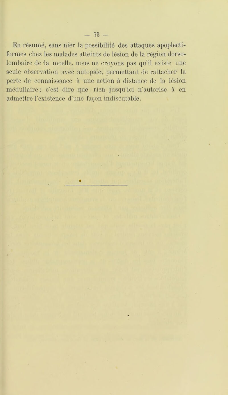 En résumé, sans nier la possibilité des attaques apoplecti- formes chez les malades atteints de lésion de la région dorso- lombaire de -la moelle, nous ne croyons pas qu’il existe une seule observation avec autopsie, permettant de rattacher la perte de connaissance à une action à distance de la lésion médullaire; c’est dire que rien jusqu'ici n’autorise à en admettre l’existence d’une façon indiscutable.