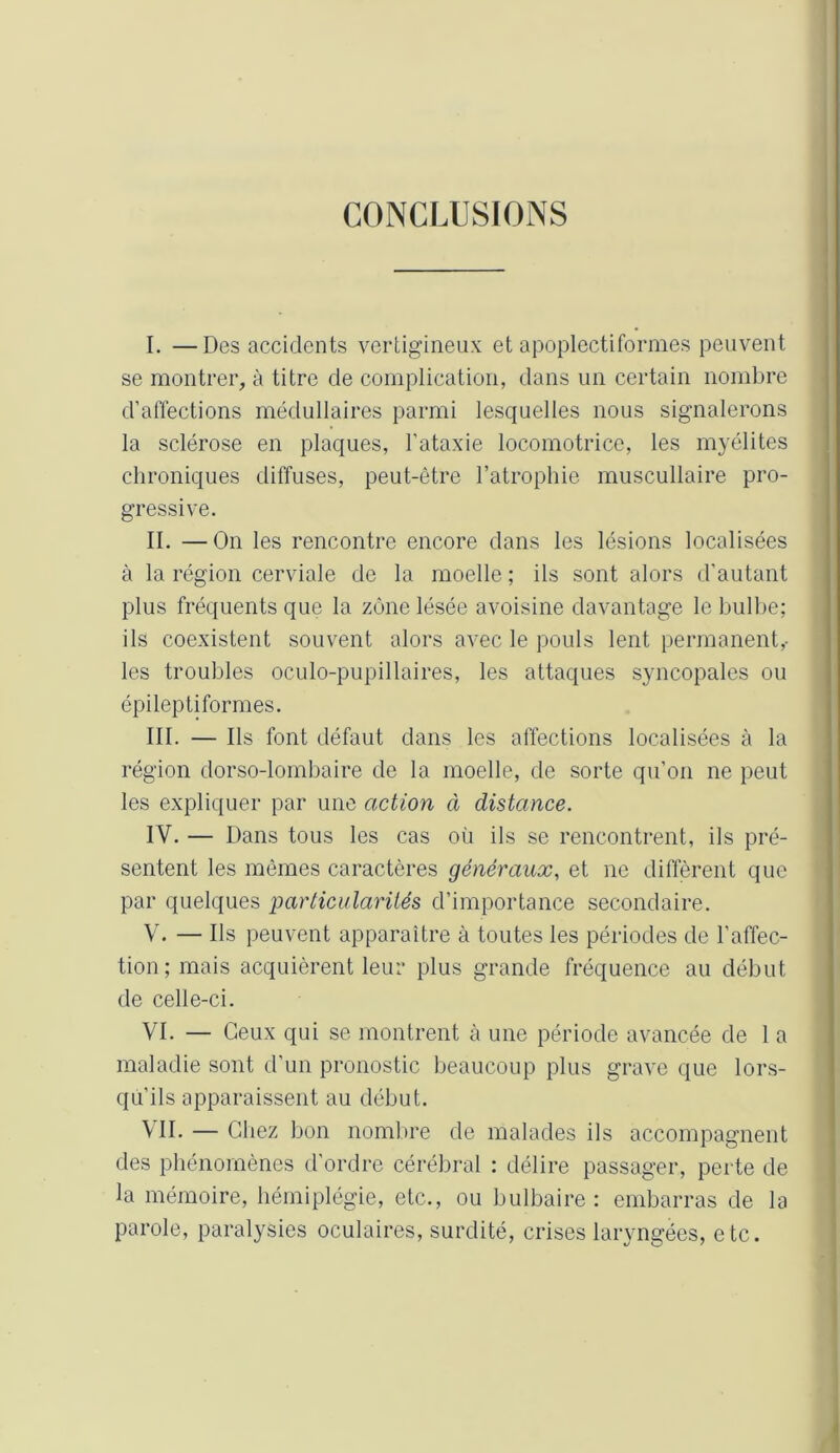 CONCLUSIONS I. —Des accidents vertigineux et apoplectiformes peuvent se montrer, à titre de complication, dans un certain nombre d’affections médullaires parmi lesquelles nous signalerons la sclérose en plaques, l’ataxie locomotrice, les myélites chroniques diffuses, peut-être l’atrophie muscullaire pro- gressive. II. —On les rencontre encore dans les lésions localisées à la région cerviale de la moelle ; ils sont alors d’autant plus fréquents que la zone lésée avoisine davantage le bulbe; ils coexistent souvent alors avec le pouls lent permanent,- les troubles oculo-pupillaires, les attaques syncopales ou épileptiformes. III. — Ils font défaut dans les affections localisées à la région dorso-lombaire de la moelle, de sorte qu’on ne peut les expliquer par une action à distance. IV. — Dans tous les cas oü ils se rencontrent, ils pré- sentent les mêmes caractères généraux, et ne diffèrent que par quelques particularités d’importance secondaire. V. — Ils peuvent apparaître à toutes les périodes de l’affec- tion; mais acquièrent leur plus grande fréquence au début de celle-ci. VI. — Ceux qui se montrent à une période avancée de 1 a maladie sont d’un pronostic beaucoup plus grave que lors- qu'ils apparaissent au début. \II. — Chez bon nombre de malades ils accompagnent des phénomènes d’ordre cérébral : délire passager, perte de la mémoire, hémiplégie, etc., ou bulbaire: embarras de la parole, paralysies oculaires, surdité, crises laryngées, etc.