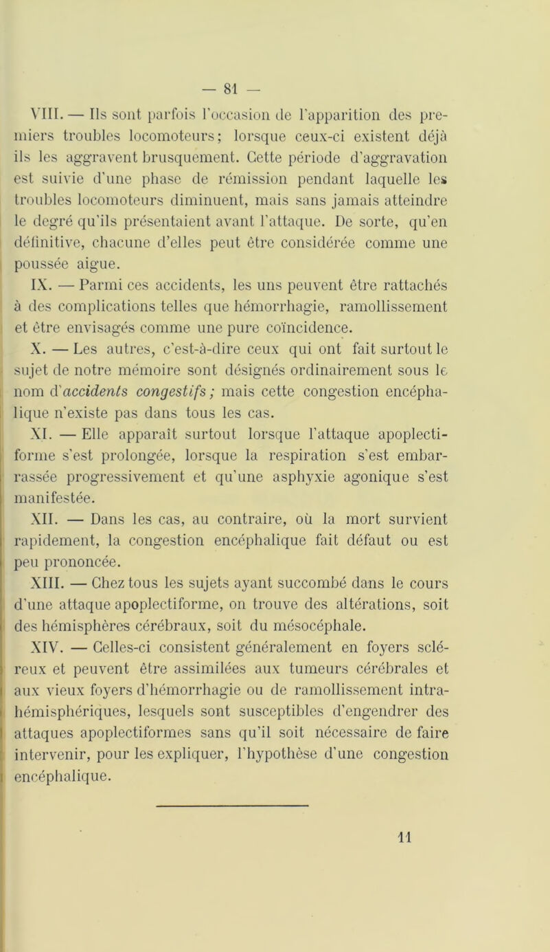VIII. — Ils sont parfois l’occasion de l’apparition des pre- miers troubles locomoteurs; lorsque ceux-ci existent déjà ils les aggravent brusquement. Cette période d’aggravation est suivie d’une phase de rémission pendant laquelle les troubles locomoteurs diminuent, mais sans jamais atteindre le degré qu'ils présentaient avant l’attaque. De sorte, qu’en définitive, chacune d’elles peut être considérée comme une poussée aigue. IX. — Parmi ces accidents, les uns peuvent être rattachés à des complications telles que hémorrhagie, ramollissement et être envisagés comme une pure coïncidence. X. — Les autres, c’est-à-dire ceux qui ont fait surtout le sujet de notre mémoire sont désignés ordinairement sous le nom d'accidents congestifs ; mais cette congestion encépha- lique n’existe pas dans tous les cas. XI. — Elle apparaît surtout lorsque l’attaque apoplecti- forme s’est prolongée, lorsque la respiration s’est embar- rassée progressivement et qu’une asphyxie agonique s’est manifestée. XII. — Dans les cas, au contraire, où la mort survient rapidement, la congestion encéphalique fait défaut ou est peu prononcée. XIII. — Chez tous les sujets ayant succombé dans le cours d’une attaque apoplectiforme, on trouve des altérations, soit des hémisphères cérébraux, soit du mésocéphale. XIV. — Celles-ci consistent généralement en foyers sclé- reux et peuvent être assimilées aux tumeurs cérébrales et aux vieux foyers d’hémorrhagie ou de ramollissement intra- hémisphériques, lesquels sont susceptibles d’engendrer des attaques apoplectiformes sans qu’il soit nécessaire de faire intervenir, pour les expliquer, l’hypothèse d’une congestion encéphalique. 11