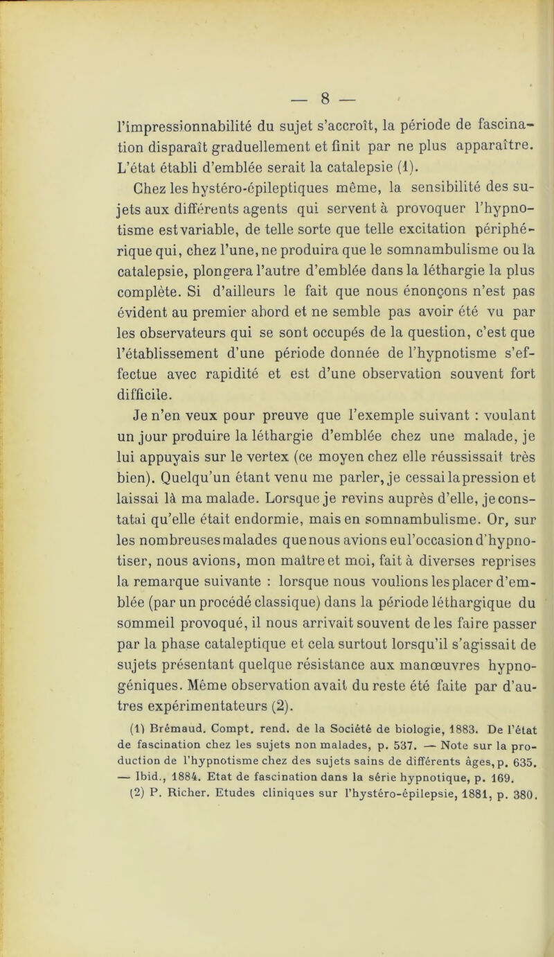 l’impressionnabilité du sujet s’accroît, la période de fascina- tion disparaît graduellement et finit par ne plus apparaître. L’état établi d’emblée serait la catalepsie (1). Chez les hystéro-épileptiques même, la sensibilité des su- jets aux différents agents qui servent à provoquer l’hypno- tisme estvariable, de telle sorte que telle excitation périphé- rique qui, chez l’une, ne produira que le somnambulisme ou la catalepsie, plongera l’autre d’emblée dans la léthargie la plus complète. Si d’ailleurs le fait que nous énonçons n’est pas évident au premier abord et ne semble pas avoir été vu par les observateurs qui se sont occupés de la question, c’est que l’établissement d’une période donnée de l’hypnotisme s’ef- fectue avec rapidité et est d’une observation souvent fort difficile. Je n’en veux pour preuve que l’exemple suivant : voulant un jour produire la léthargie d’emblée chez une malade, je lui appuyais sur le vertex (ce moyen chez elle réussissait très bien). Quelqu’un étant venu me parler, je cessai lapression et laissai là ma malade. Lorsque je revins auprès d’elle, je cons- tatai qu’elle était endormie, mais en somnambulisme. Or, sur les nombreuses malades que nous avions eul’occasiond’hypno- tiser, nous avions, mon maître et moi, fait à diverses reprises la remarque suivante : lorsque nous voulions les placer d’em- blée (par un procédé classique) dans la période léthargique du sommeil provoqué, il nous arrivait souvent de les faire passer par la phase cataleptique et cela surtout lorsqu’il s’agissait de sujets présentant quelque résistance aux manœuvres hypno- géniques. Même observation avait du reste été faite par d’au- tres expérimentateurs (2). (Il Brémaud. Compt. rend, de la Société de biologie, 1883. De l’état de fascination chez les sujets non malades, p. 537. — Note sur la pro- duction de l’hypnotisme chez des sujets sains de différents âges, p. 635. — Ibid., 1884. Etat de fascination dans la série hypnotique, p. 169. (2) P. Richer. Etudes cliniques sur l’hystéro-épilepsie, 1881, p. 380.