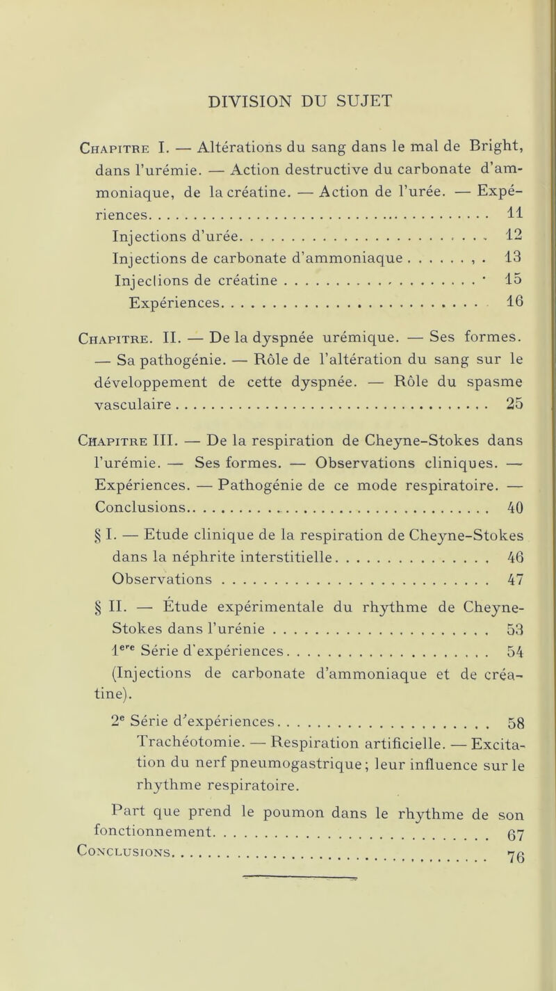 DIVISION DU SUJET Chapitre I. — Altérations du sang dans le mal de Bright, dans l’urémie. — Action destructive du carbonate d’am- moniaque, de lacréatine. —Action de l’urée. — Expé- riences 11 Injections d’urée 12 Injections de carbonate d’ammoniaque . 13 Injeclions de créatine * 15 Expériences 16 Chapitre. II. — De la dyspnée urémique. —Ses formes. — Sa pathogénie. — Rôle de l’altération du sang sur le développement de cette dyspnée. — Rôle du spasme vasculaire 25 Chapitre III. — De la respiration de Cheyne-Stokes dans l’urémie. — Ses formes. — Observations cliniques. — Expériences. — Pathogénie de ce mode respiratoire. — Conclusions 40 § I. — Etude clinique de la respiration de Cheyne-Stokes dans la néphrite interstitielle 46 Observations 47 § II. — Etude expérimentale du rhythme de Cheyne- Stokes dans l’urénie 53 lere Série d’expériences 54 (Injections de carbonate d’ammoniaque et de créa- tine). 2e Série d'expériences 58 Trachéotomie. — Respiration artificielle. — Excita- tion du nerf pneumogastrique ; leur influence sur le rhythme respiratoire. Part que prend le poumon dans le rhythme de son fonctionnement 67 Conclusions na