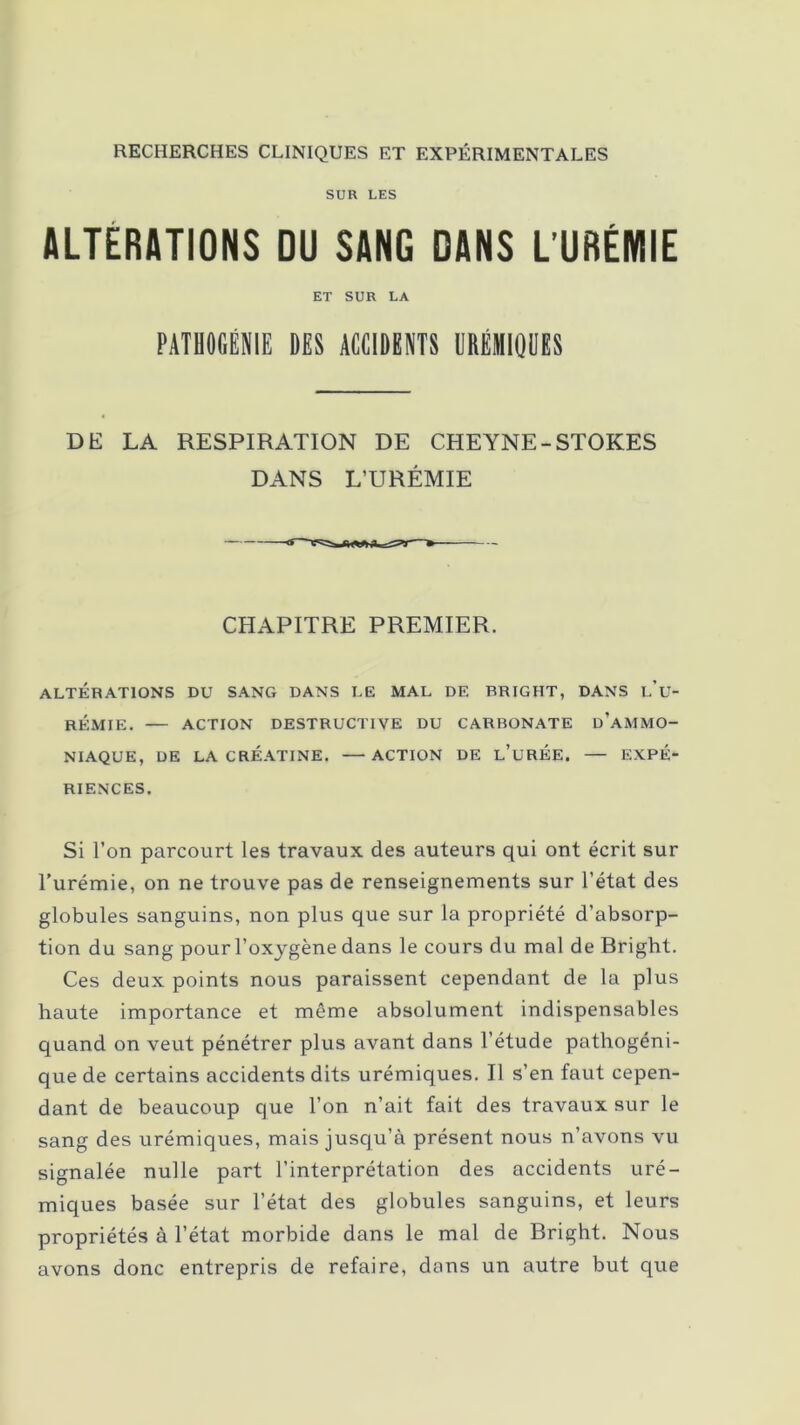 RECHERCHES CLINIQUES ET EXPÉRIMENTALES SUR LES ALTERATIONS DU SANG DANS L’URÉMIE ET SUR LA PATHOGÉNIE DES ACCIDENTS URÉMIQUES DE LA RESPIRATION DE CHEYNE-STORES DANS L’URÉMIE CHAPITRE PREMIER. ALTÉRATIONS DU SANG DANS LE MAL DE BRTGHT, DANS l’u- RÉMIE. ACTION DESTRUCTIVE DU CARBONATE ÜAMMO- NIAQUE, DE LA CRÉATINE. — ACTION DE L’UREE. — EXPÉ- RIENCES. Si l’on parcourt les travaux des auteurs qui ont écrit sur Turémie, on ne trouve pas de renseignements sur l’état des globules sanguins, non plus que sur la propriété d’absorp- tion du sang pour l’oxygène dans le cours du mal de Bright. Ces deux points nous paraissent cependant de la plus haute importance et même absolument indispensables quand on veut pénétrer plus avant dans l’étude pathogéni- que de certains accidents dits urémiques. Il s’en faut cepen- dant de beaucoup que l’on n’ait fait des travaux sur le sang des urémiques, mais jusqu’à présent nous n’avons vu signalée nulle part l’interprétation des accidents uré- miques basée sur l’état des globules sanguins, et leurs propriétés à l’état morbide dans le mal de Bright. Nous avons donc entrepris de refaire, dans un autre but que