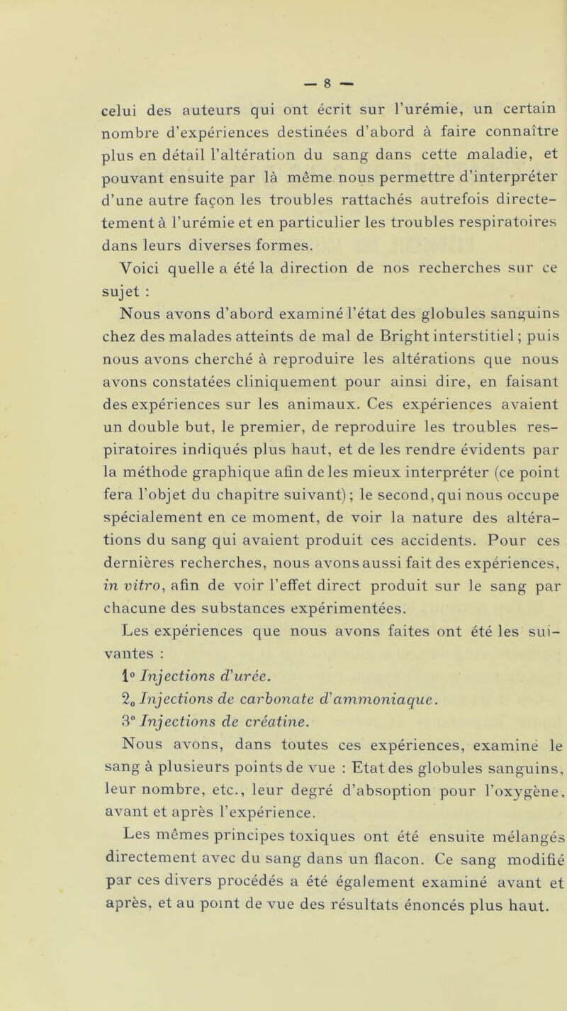 celui des auteurs qui ont écrit sur l’urémie, un certain nombre d’expériences destinées d’abord à faire connaître plus en détail l’altération du sang dans cette maladie, et pouvant ensuite par là même nous permettre d’interpréter d’une autre façon les troubles rattachés autrefois directe- tement à l’urémie et en particulier les troubles respiratoires dans leurs diverses formes. Voici quelle a été la direction de nos recherches sur ce sujet : Nous avons d’abord examiné l’état des globules sanguins chez des malades atteints de mal de Bright interstitiel ; puis nous avons cherché à reproduire les altérations que nous avons constatées cliniquement pour ainsi dire, en faisant des expériences sur les animaux. Ces expériences avaient un double but, le premier, de reproduire les troubles res- piratoires indiqués plus haut, et de les rendre évidents par la méthode graphique afin de les mieux interpréter (ce point fera l’objet du chapitre suivant); le second,qui nous occupe spécialement en ce moment, de voir la nature des altéra- tions du sang qui avaient produit ces accidents. Pour ces dernières recherches, nous avons aussi fait des expériences, in vitro, afin de voir l’effet direct produit sur le sang par chacune des substances expérimentées. Les expériences que nous avons faites ont été les sui- vantes : 1° Injections d'urée. 20 Injections de carbonate d'ammoniaque. 3° Injections de créatine. Nous avons, dans toutes ces expériences, examiné le sang à plusieurs points de vue : Etat des globules sanguins, leur nombre, etc., leur degré d’absoption pour l’oxygène, avant et après l’expérience. Les mêmes principes toxiques ont été ensuite mélangés directement avec du sang dans un flacon. Ce sang modifié par ces divers procédés a été également examiné avant et après, et au point de vue des résultats énoncés plus haut.