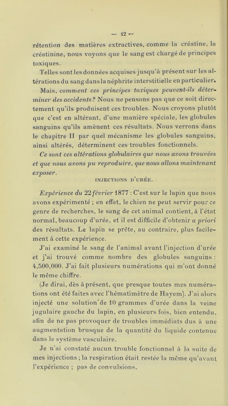 rétention des matières extractives, comme la créatine, la créatinine, nous voyons que le sang est chargé de principes toxiques. Telles sont les données acquises jusqu’à présent sur les al- térations du sang dans la néphrite interstitielle en particulier. Mais, comment ces principes toxiques peuvent-ils déter- miner des accidents ? Nous ne pensons pas que ce soit direc- tement qu’ils produisent ces troubles. Nous croyons plutôt que c’est en altérant, d’une manière spéciale, les globules sanguins qu’ils amènent ces résultats. Nous verrons dans le chapitre II par quel mécanisme les globules sanguins, ainsi altérés, déterminent ces troubles fonctionnels. Ce sont ces altérations globulaires que nous avons trouvées et que nous avons pu reproduire, que nous allons maintenant exposer. INJECTIONS D’URÉE. Expérience du 22 février 1877 : C’est sur le lapin que nous avons expérimenté ; en effet, le chien ne peut servir pour ce genre de recherches, le sang de cet animal contient, à l’état normal, beaucoup d’urée, et il est difficile d’obtenir a priori des résultats. Le lapin se prête, au contraire, plus facile- ment à cette expérience. J’ai examiné le sang de l’animal avant l’injection d’urée et j’ai trouvé comme nombre des globules sanguins : 4,500,000. J’ai fait plusieurs numérations qui m’ont donné le même chiffre. (Je dirai, dès à présent, que presque toutes mes numéra- tions ont été faites avec l’hématimètre de Hayem). J’ai alors injecté une solution'de 10 grammes d’urée dans la veine jugulaire gauche du lapin, en plusieurs fois, bien entendu, afin de ne pas provoquer de troubles immédiats dus à une augmentation brusque de la quantité du liquide contenue dans le système vasculaire. Je n’ai constaté aucun trouble fonctionnel à la suite de mes injections ; la respiration était restée la même qu’avant l’expérience ; pas de convulsions.