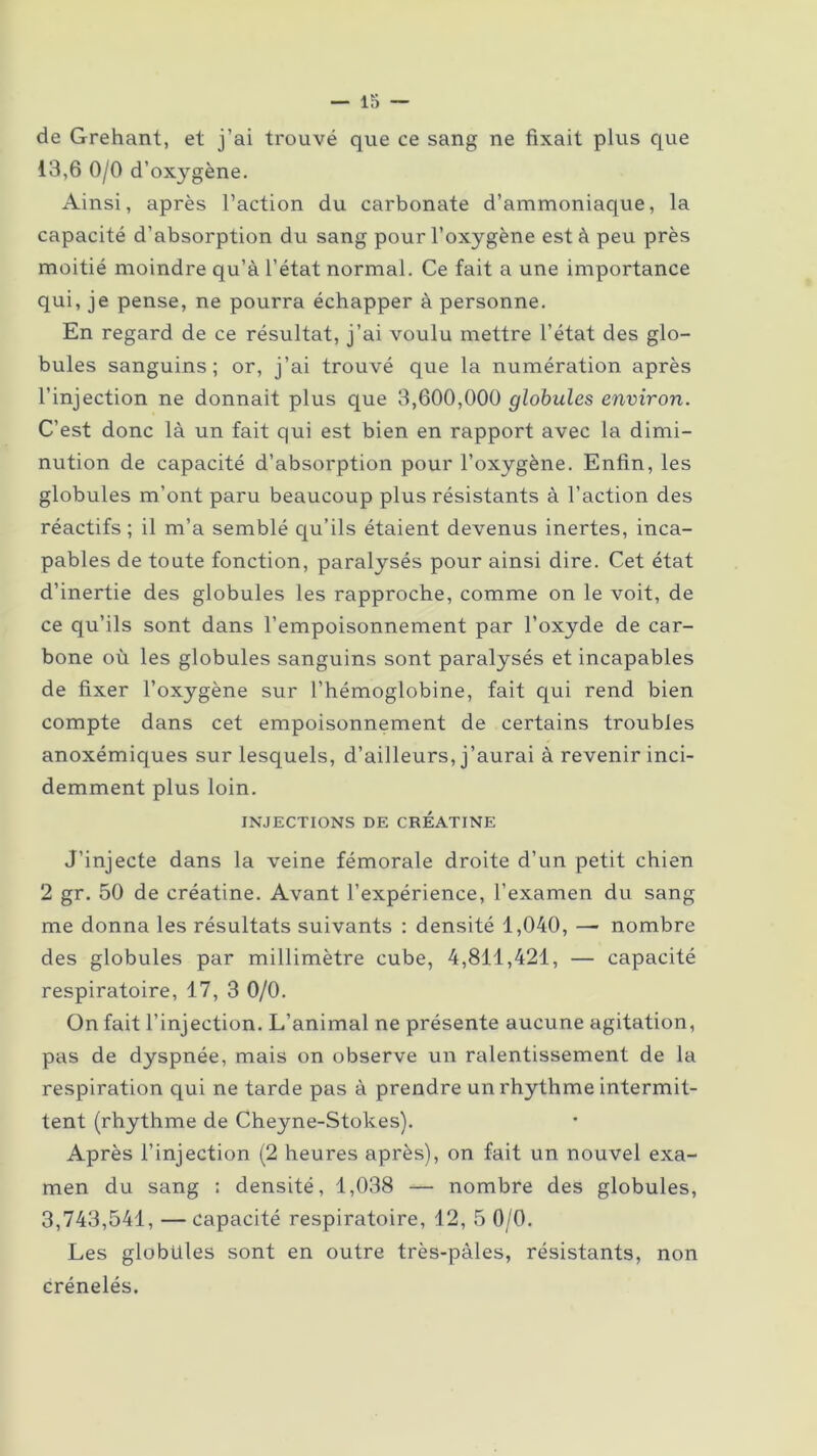 — Io- de Grehant, et j’ai trouvé que ce sang ne fixait plus que 13,6 0/0 d’oxygène. Ainsi, après l’action du carbonate d’ammoniaque, la capacité d’absorption du sang pour l’oxygène est à peu près moitié moindre qu’à l’état normal. Ce fait a une importance qui, je pense, ne pourra échapper à personne. En regard de ce résultat, j’ai voulu mettre l’état des glo- bules sanguins; or, j’ai trouvé que la numération après l’injection ne donnait plus que 3,600,000 globules environ. C’est donc là un fait qui est bien en rapport avec la dimi- nution de capacité d’absorption pour l’oxygène. Enfin, les globules m’ont paru beaucoup plus résistants à l’action des réactifs ; il m’a semblé qu’ils étaient devenus inertes, inca- pables de toute fonction, paralysés pour ainsi dire. Cet état d’inertie des globules les rapproche, comme on le voit, de ce qu’ils sont dans l’empoisonnement par l’oxyde de car- bone où les globules sanguins sont paralysés et incapables de fixer l’oxygène sur l’hémoglobine, fait qui rend bien compte dans cet empoisonnement de certains troubles anoxémiques sur lesquels, d’ailleurs, j’aurai à revenir inci- demment plus loin. INJECTIONS DE CREATINE J’injecte dans la veine fémorale droite d’un petit chien 2 gr. 50 de créatine. Avant l’expérience, l’examen du sang me donna les résultats suivants : densité 1,040, — nombre des globules par millimètre cube, 4,811,421, — capacité respiratoire, 17, 3 0/0. On fait l’injection. L’animal ne présente aucune agitation, pas de dyspnée, mais on observe un ralentissement de la respiration qui ne tarde pas à prendre un rhythme intermit- tent (rhythme de Cheyne-Stokes). Après l’injection (2 heures après), on fait un nouvel exa- men du sang : densité, 1,038 — nombre des globules, 3,743,541, —capacité respiratoire, 12, 5 0/0. Les globules sont en outre très-pàles, résistants, non crénelés.