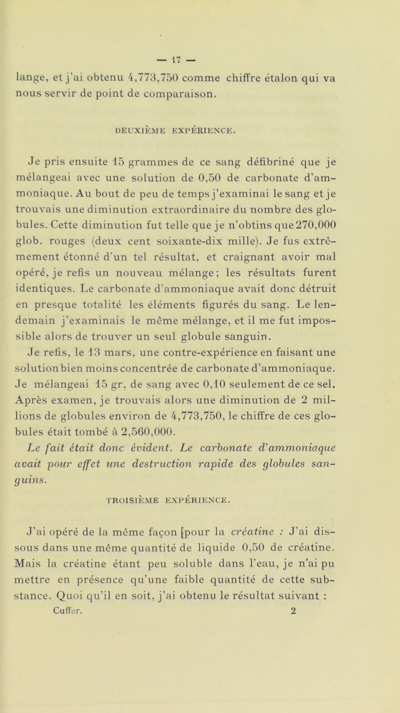 lange, et j’ai obtenu 4,773,750 comme chiffre étalon qui va nous servir de point de comparaison. DEUXIÈME EXPÉRIENCE. Je pris ensuite 15 grammes de ce sang défibriné que je mélangeai avec une solution de 0,50 de carbonate d’am- moniaque. Au bout de peu de temps j’examinai le sang et je trouvais une diminution extraordinaire du nombre des glo- bules. Cette diminution fut telle que je n’obtins que270,000 glob. rouges (deux cent soixante-dix mille). Je fus extrê- mement étonné d'un tel résultat, et craignant avoir mal opéré, je refis un nouveau mélange; les résultats furent identiques. Le carbonate d’ammoniaque avait donc détruit en presque totalité les éléments figurés du sang. Le len- demain j’examinais le même mélange, et il me fut impos- sible alors de trouver un seul globule sanguin. Je refis, le 13 mars, une contre-expérience en faisant une solutionbien moins concentrée de carbonate d’ammoniaque. Je mélangeai 15 gr. de sang avec 0,10 seulement de ce sel. Après examen, je trouvais alors une diminution de 2 mil- lions de globules environ de 4,773,750, le chiffre de ces glo- bules était tombé à 2,560,000. Le fait était donc évident. Le carbonate cl ammoniaque avait pour effet une destruction rapide des globules san- guins. TROISIÈME EXPÉRIENCE. J’ai opéré de la même façon [pour la créatine : J'ai dis- sous dans une même quantité de liquide 0,50 de créatine. Mais la créatine étant peu soluble dans l’eau, je n’ai pu mettre en présence qu’une faible quantité de cette sub- stance. Quoi qu’il en soit, j’ai obtenu le résultat suivant : CufTer. 2