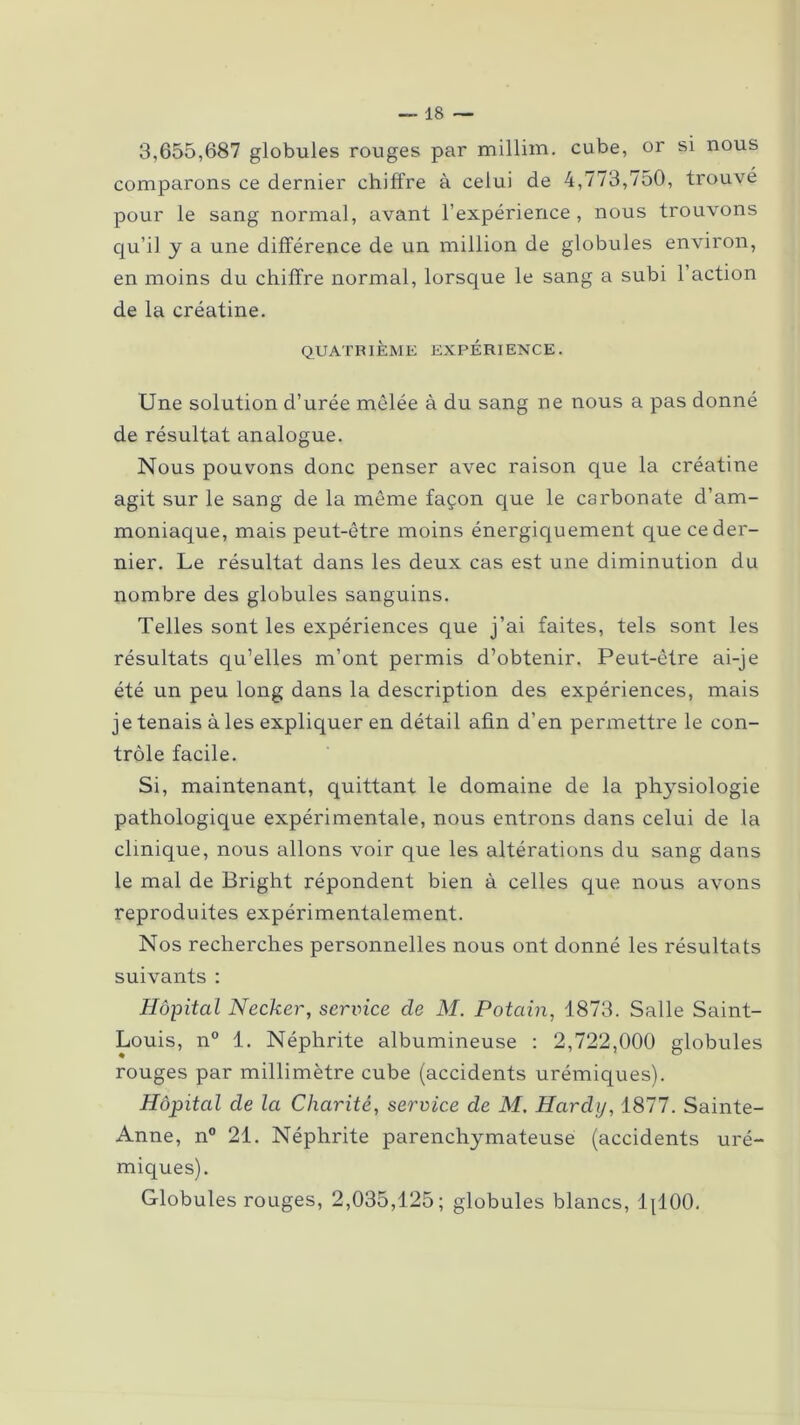 3,655,687 globules rouges par millim. cube, or si nous comparons ce dernier chiffre à celui de 4,773,750, trouve pour le sang normal, avant l’expérience, nous trouvons qu’il y a une différence de un million de globules environ, en moins du chiffre normal, lorsque le sang a subi l’action de la créatine. QUATRIÈME EXPÉRIENCE. Une solution d’urée mêlée à du sang ne nous a pas donné de résultat analogue. Nous pouvons donc penser avec raison que la créatine agit sur le sang de la même façon que le carbonate d’am- moniaque, mais peut-être moins énergiquement que ce der- nier. Le résultat dans les deux cas est une diminution du nombre des globules sanguins. Telles sont les expériences que j’ai faites, tels sont les résultats qu’elles m’ont permis d’obtenir. Peut-être ai-je été un peu long dans la description des expériences, mais je tenais à les expliquer en détail afin d’en permettre le con- trôle facile. Si, maintenant, quittant le domaine de la physiologie pathologique expérimentale, nous entrons dans celui de la clinique, nous allons voir que les altérations du sang dans le mal de Bright répondent bien à celles que nous avons reproduites expérimentalement. Nos recherches personnelles nous ont donné les résultats suivants : Hôpital Necker, service de M. Potain, 1873. Salle Saint- Louis, n° 1. Néphrite albumineuse : 2,722,000 globules rouges par millimètre cube (accidents urémiques). Hôpital cle la Charité, service de M. Hardy, 1877. Sainte- Anne, n° 21. Néphrite parenchymateuse (accidents uré- miques). Globules rouges, 2,035,125; globules blancs, 1(100.