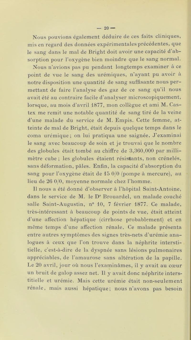 Nous pouvions également déduire de ces faits cliniques, mis en regard des données expérimentales précédentes, que le sang dans le mal de Bright doit avoir une capacité d ab- sorption pour l’oxygène bien moindre que le sang normal. Nous n’avions pas pu pendant longtemps examiner à ce point de vue le sang des urémiques, n’ayant pu avoir à notre disposition une quantité de sang suffisante nous per- mettant de faire l’analyse des gaz de ce sang qu’il nous avait été au contraire facile d’analyser microscopiquement, lorsque, au mois d’avril 1877, mon collègue et ami M. Cas- tex me remit une notable quantité de sang tiré de la veine d’une malade du service de M. Empis. Cette femme, at- teinte de mal de Bright, était depuis quelque temps dans le coma urémique; on lui pratiqua une saignée. J’examinai le sang avec beaucoup de soin et je trouvai que le nombre des globules était tombé au chiffre de 3,360,000 par milli- mètre cube ; les globules étaient résistants, non crénelés, sans déformation, pâles. Enfin, la capacité d’absorption du sang pour l’oxygène était de 15 0/0 (pompe à mercure), au lieu de 26 0/0, moyenne normale chez l’homme. Il nous a été donné d’observer à l’hôpital Saint-Antoine, dans le service de M. le Dr Brouardel, un malade couché salle Saint-Augustin, n° 10, 7 février 1877. Ce malade, très-intéressant à beaucoup de points de vue, était atteint d’une affection hépatique (cirrhose probablement) et en même temps d’une affection rénale. Ce malade présenta entre autres symptômes des signes très-nets d’urémie ana- logues à ceux que l’on trouve dans la néphrite intersti- tielle, c'est-à-dire de la dyspnée sans lésions pulmonaires appréciables, de l’amaurose sans altération de la papille. Le 20 avril, jour où nous l’examinâmes, il y avait au coeur un bruit de galop assez net. Il y avait donc néphrite inters- titielle et urémie. Mais cette urémie était non-seulement rénale, mais aussi hépatique; nous n’avons pas besoin