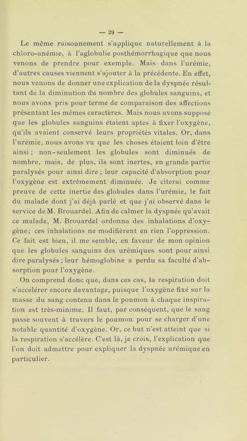 Le même raisonnement s’applique naturellement à la chloro-anémie, à l’aglobulie posthémorrhagique que nous venons de prendre pour exemple. Mais dans l’urémie, d’autres causes viennent s’ajouter à la précédente. En effet, nous venons de donner une explication de la dyspnée résul- tant de la diminution du nombre des globules sanguins, et nous avons pris pour terme de comparaison des affections présentant les mêmes caractères. Mais nous avons supposé que les globules sanguins étaient aptes à fixer l’oxygène, qu’ils avaient conservé leurs propriétés vitales. Or, dans l’urémie, nous avons vu que les choses étaient loin d’être ainsi ; non-seulement les globules sont diminués de nombre, mais, de plus, ils sont inertes, en grande partie paralysés pour ainsi dire ; leur capacité d’absorption pour l’oxygène est extrêmement diminuée. Je citerai comme preuve de cette inertie des globules dans l’urémie, le fait du malade dont j’ai déjà parlé et que j’ai observé dans le service de M. Brouardel. Afin de calmer la dyspnée qu’avait ce malade, M. Brouardel ordonna des inhalations d’oxy- gène; ces inhalations ne modifièrent en rien l’oppression. Ce fait est bien, il me semble, en faveur de mon opinion que les globules sanguins des urémiques sont pour ainsi dire paralysés ; leur hémoglobine a perdu sa faculté d’ab- sorption pour l’oxygène. On comprend donc que, dans ces cas, la respiration doit s’accélérer encore davantage, puisque l’oxygène fixé sur la masse du sang contenu dans le poumon à chaque inspira- tion est très-minime. Il faut, par conséquent, que le sang passe souvent à travers le poumon pour se charger d’une notable quantité d’oxygène. Or, ce but n’est atteint que si la respiration s’accélère. C’est là, je crois, l’explication que l’on doit admettre pour expliquer la dyspnée urémique en particulier.