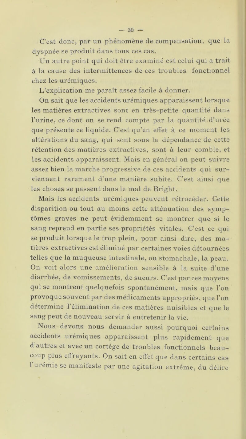 C’est donc, par un phénomène de compensation, que la dyspnée se produit dans tous ces cas. Un autre point qui doit être examiné est celui qui a trait à la cause des intermittences de ces troubles fonctionnel chez les urémiques. L’explication me parait assez facile à donner. On sait que les accidents urémiques apparaissent lorsque les matières extractives sont en très-petite quantité dans l’urine, ce dont on se rend compte par la quantité d’urée que présente ce liquide. C’est qu’en effet à ce moment les altérations du sang, qui sont sous la dépendance de cette rétention des matières extractives, sont à leur comble, et les accidents apparaissent. Mais en général on peut suivre assez bien la marche progressive de ces accidents qui sur- viennent rarement d’une manière subite. C’est ainsi que les choses se passent dans le mal de Bright. Mais les accidents urémiques peuvent rétrocéder. Cette disparition ou tout au moins cette atténuation des symp- tômes graves ne peut évidemment se montrer que si le sang reprend en partie ses propriétés vitales. C’est ce qui se produit lorsque le trop plein, pour ainsi dire, des ma- tières extractives est éliminé par certaines voies détournées telles que la muqueuse intestinale, ou stomachale, la peau. On voit alors une amélioration sensible à la suite d’une diarrhée, de vomissements, de sueurs. C’est par ces moyens qui se montrent quelquefois spontanément, mais que l’on provoque souvent par des médicaments appropriés, que l’on détermine l’élimination de ces matières nuisibles et que le sang peut de nouveau servir à entretenir la vie. Nous devons nous demander aussi pourquoi certains accidents urémiques apparaissent plus rapidement que d’autres et avec un cortège de troubles fonctionnels beau- coup plus effrayants. On sait en effet que dans certains cas l’urémie se manifeste par une agitation extrême, du délire