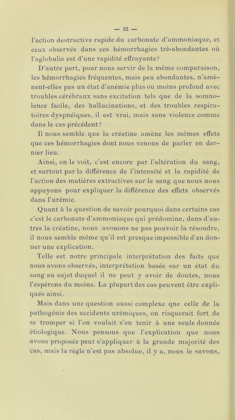 l’action destructive rapide du carbonate d’ammoniaque, et ceux observés dans ces hémorrhagies trè-abondantes où l’aglobulie est d’une rapidité effrayante? D’autre part, pour nous servir de la même comparaison, les hémorrhagies fréquentes, mais peu abondantes, n’amè- nent-elles pas un état d’anémie plus ou moins profond avec troubles cérébraux sans excitation tels que de la somno- lence facile, des hallucinations, et des troubles respira- toires d}^spnéiques, il est vrai, mais sans violence comme dans le cas précédent? Il nous semble que la créatine amène les mêmes effets que ces hémorrhagies dont nous venons de parler en der- nier lieu. Ainsi, on le voit, c’est encore par l’altération du sang, et surtout par la différence de l’intensité et la rapidité de l’action des matières extractives sur le sang que nous nous appu}rons pour expliquer la différence des effets observés dans l’urémie. Quant à la question de savoir pourquoi dans certains cas c’est le carbonate d’ammoniaque qui prédomine, dans d’au- tres la créatine, nous avouons ne pas pouvoir la résoudre, il nous semble même qu’il est presque impossible d’en don- ner une explication. Telle est notre principale interprétation des faits que nous avons observés, interprétation basée sur un état du- sang au sujet duquel il ne peut y avoir de doutes, nous l’espérons du moins. La plupart des cas peuvent être expli- qués ainsi. Mais dans une question aussi complexe qne celle de la pathogénie des accidents urémiques, on risquerait fort de se tromper si l’on voulait s’en tenir à une seule donnée étiologique. Nous pensons que l’explication que nous avons proposée peut s’appliquer à la grande majorité des cas, mais la règle n’est pas absolue, il y a, nous le savons,