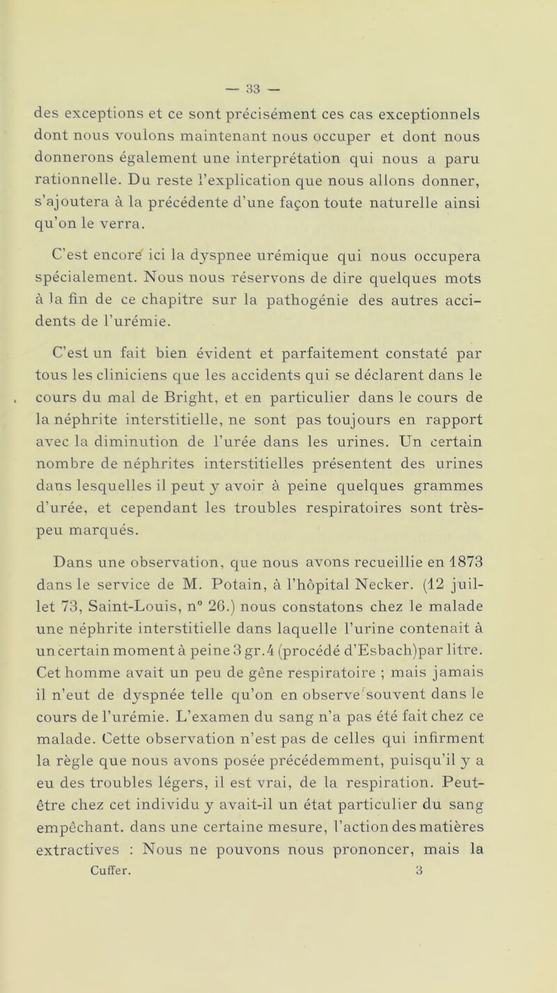 des exceptions et ce sont précisément ces cas exceptionnels dont nous voulons maintenant nous occuper et dont nous donnerons également une interprétation qui nous a paru rationnelle. Du reste l’explication que nous allons donner, s’ajoutera à la précédente cl’une façon toute naturelle ainsi qu’on le verra. C’est encore ici la dyspnee urémique qui nous occupera spécialement. Nous nous réservons de dire quelques mots à la fin de ce chapitre sur la pathogénie des autres acci- dents de l’urémie. C’est un fait bien évident et parfaitement constaté par tous les cliniciens que les accidents qui se déclarent dans le cours du mal de Bright, et en particulier dans le cours de la néphrite interstitielle, ne sont pas toujours en rapport avec la diminution de l’urée dans les urines. Un certain nombre de néphrites interstitielles présentent des urines dans lesquelles il peut y avoir à peine quelques grammes d’urée, et cependant les troubles respiratoires sont très- peu marqués. Dans une observation, que nous avons recueillie en 1873 dans le service de M. Potain, à l’hôpital Necker. (12 juil- let 73, Saint-Louis, n° 26.) nous constatons chez le malade une néphrite interstitielle dans laquelle l’urine contenait à un certain moment à peine 3 gr.4 (procédé d’Esbach)par litre. Cet homme avait un peu de gêne respiratoire ; mais jamais il n’eut de dyspnée telle qu’on en observe'souvent dans le cours de l’urémie. L’examen du sang n’a pas été fait chez ce malade. Cette observation n’est pas de celles qui infirment la règle que nous avons posée précédemment, puisqu’il y a eu des troubles légers, il est vrai, de la respiration. Peut- être chez cet individu y avait-il un état particulier du sang empêchant, dans une certaine mesure, l’action des matières extractives : Nous ne pouvons nous prononcer, mais la Cuffer. 3