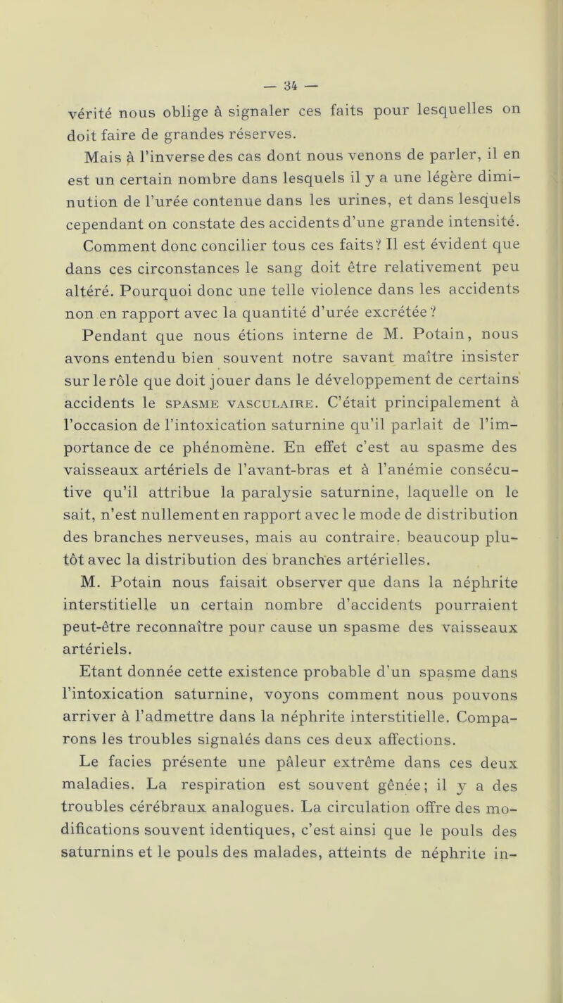 vérité nous oblige à signaler ces faits pour lesquelles on doit faire de grandes réserves. Mais à l’inverse des cas dont nous venons de parler, il en est un certain nombre dans lesquels il y a une légère dimi- nution de l’urée contenue dans les urines, et dans lesquels cependant on constate des accidents d’une grande intensité. Comment donc concilier tous ces faits? Il est évident que dans ces circonstances le sang doit être relativement peu altéré. Pourquoi donc une telle violence dans les accidents non en rapport avec la quantité d’urée excrétée? Pendant que nous étions interne de M. Potain, nous avons entendu bien souvent notre savant maître insister sur le rôle que doit jouer dans le développement de certains accidents le spasme vasculaire. C’était principalement à l’occasion de l’intoxication saturnine qu’il parlait de l’im- portance de ce phénomène. En effet c’est au spasme des vaisseaux artériels de l’avant-bras et à l’anémie consécu- tive qu’il attribue la paralysie saturnine, laquelle on le sait, n’est nullement en rapport avec le mode de distribution des branches nerveuses, mais au contraire, beaucoup plu- tôt avec la distribution des branches artérielles. M. Potain nous faisait observer que dans la néphrite interstitielle un certain nombre d’accidents pourraient peut-être reconnaître pour cause un spasme des vaisseaux artériels. Etant donnée cette existence probable d’un spasme dans l’intoxication saturnine, voyons comment nous pouvons arriver à l’admettre dans la néphrite interstitielle. Compa- rons les troubles signalés dans ces deux affections. Le faciès présente une pâleur extrême dans ces deux maladies. La respiration est souvent gênée; il 3- a des troubles cérébraux analogues. La circulation offre des mo- difications souvent identiques, c’est ainsi que le pouls des saturnins et le pouls des malades, atteints de néphrite in-