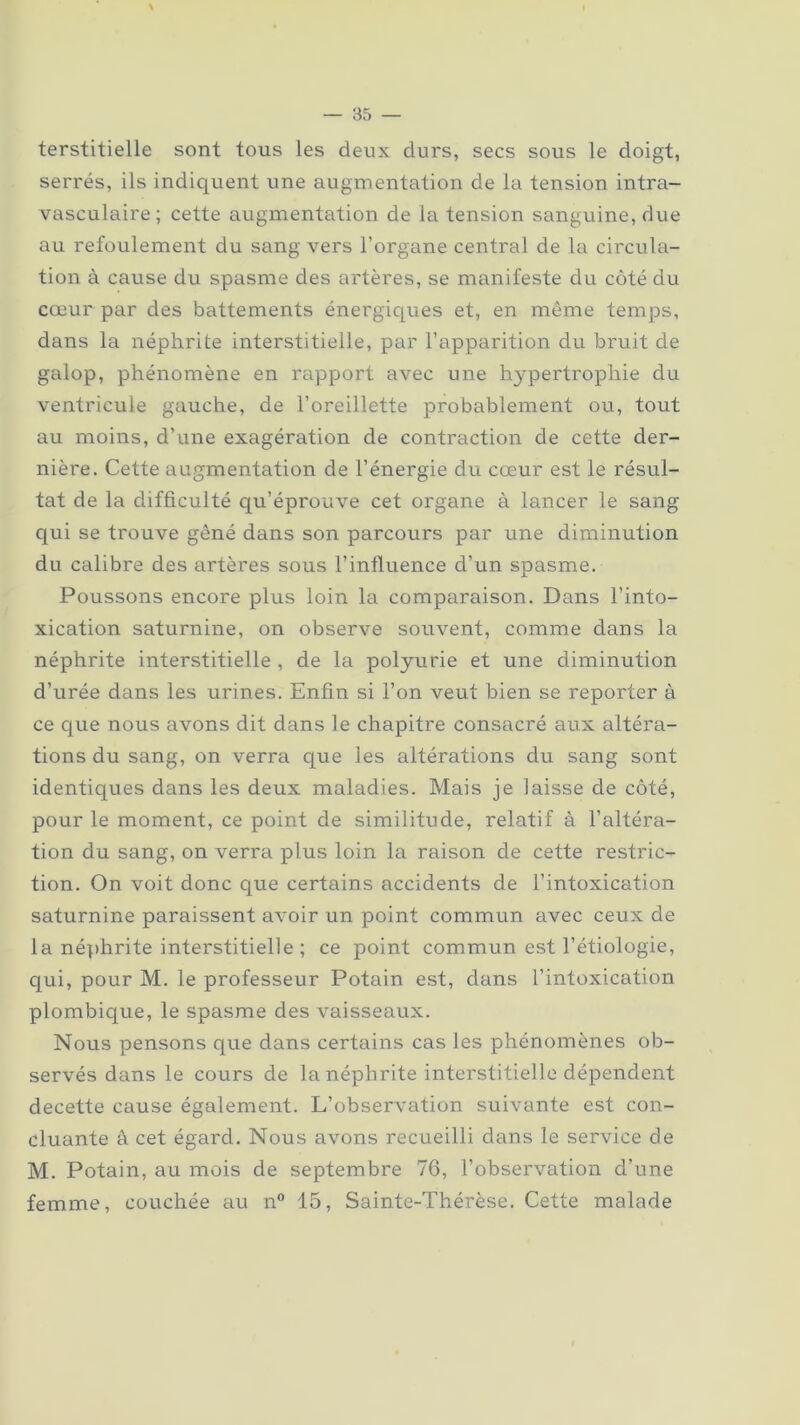 terstitielle sont tous les deux durs, secs sous le doigt, serrés, ils indiquent une augmentation de la tension intra- vasculaire; cette augmentation de la tension sanguine, due au refoulement du sang vers l’organe central de la circula- tion à cause du spasme des artères, se manifeste du côté du cœur par des battements énergiques et, en même temps, dans la néphrite interstitielle, par l’apparition du bruit de galop, phénomène en rapport avec une hypertrophie du ventricule gauche, de l’oreillette probablement ou, tout au moins, d’une exagération de contraction de cette der- nière. Cette augmentation de l’énergie du cœur est le résul- tat de la difficulté qu’éprouve cet organe à lancer le sang qui se trouve gêné dans son parcours par une diminution du calibre des artères sous l’influence d’un spasme. Poussons encore plus loin la comparaison. Dans l’into- xication saturnine, on observe souvent, comme dans la néphrite interstitielle , de la polyurie et une diminution d’urée dans les urines. Enfin si l’on veut bien se reporter à ce que nous avons dit dans le chapitre consacré aux altéra- tions du sang, on verra que les altérations du sang sont identiques dans les deux maladies. Mais je laisse de côté, pour le moment, ce point de similitude, relatif à l'altéra- tion du sang, on verra plus loin la raison de cette restric- tion. On voit donc que certains accidents de l’intoxication saturnine paraissent avoir un point commun avec ceux de la néphrite interstitielle ; ce point commun est l’étiologie, qui, pour M. le professeur Potain est, dans l’intoxication plombique, le spasme des vaisseaux. Nous pensons que dans certains cas les phénomènes ob- servés dans le cours de la néphrite interstitielle dépendent decette cause également. L’observation suivante est con- cluante â cet égard. Nous avons recueilli dans le service de M. Potain, au mois de septembre 76, l’observation d’une femme, couchée au n° 15, Sainte-Thérèse. Cette malade