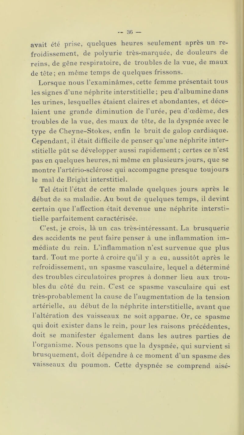 avait été prise, quelques heures seulement après un re- froidissement, de polyurie très-marquée, de douleurs de reins, de gêne respiratoire, de troubles de la vue, de maux de tête; en même temps de quelques frissons. Lorsque nous l’examinâmes, cette femme présentait tous les signes d’une néphrite interstitielle ; peu d’albumine dans les urines, lesquelles étaient claires et abondantes, et déce- laient une grande diminution de l’urée, peu d’œdème, des troubles de la vue, des maux de tête, de la dyspnée avec le type de Cheyne-Stokes, enfin le bruit de galop cardiaque. Cependant, il était difficile de penser qu’une néphrite inter- stitielle pût se développer aussi rapidement; certes ce n’est pas en quelques heures, ni même en plusieurs jours, que se montre l’artério-sclérose qui accompagne presque toujours le mal de Bright interstitiel. Tel était l’état de cette malade quelques jours après le début de sa maladie. Au bout de quelques temps, il devint certain que l’affection était devenue une néphrite intersti- tielle parfaitement caractérisée. C’est, je crois, là un cas très-intéressant. La brusquerie des accidents ne peut faire penser à une inflammation im- médiate du rein. L’inflammation n’est survenue que plus tard. Tout me porte à croire qu’il y a eu, aussitôt après le refroidissement, un spasme vasculaire, lequel a déterminé des troubles circulatoires propres à donner lieu aux trou- bles du côté du rein. C’est ce spasme vasculaire qui est très-probablement la cause de l’augmentation de la tension artérielle, au début de la néphrite interstitielle, avant que l’altération des vaisseaux ne soit apparue. Or, ce spasme qui doit exister dans le rein, pour les raisons précédentes, doit se manifester également dans les autres parties de l’organisme. Nous pensons que la dyspnée, qui survient si brusquement, doit dépendre à ce moment d’un spasme des vaisseaux du poumon. Cette dyspnée se comprend aisé-