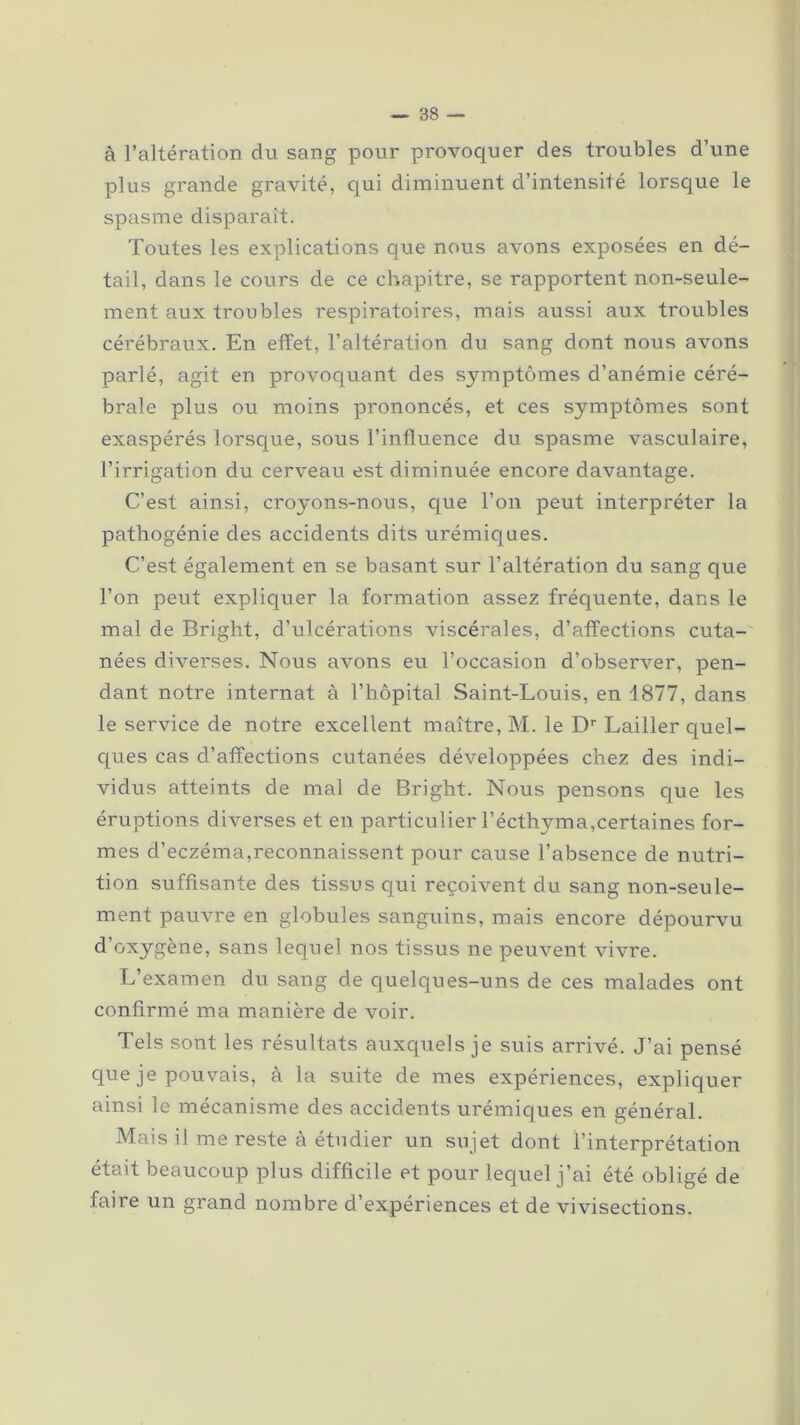 à l’altération du sang pour provoquer des troubles d’une plus grande gravité, qui diminuent d’intensité lorsque le spasme disparaît. Toutes les explications que nous avons exposées en dé- tail, dans le cours de ce chapitre, se rapportent non-seule- ment aux troubles respiratoires, mais aussi aux troubles cérébraux. En effet, l’altération du sang dont nous avons parlé, agit en provoquant des sj^mptômes d’anémie céré- brale plus ou moins prononcés, et ces symptômes sont exaspérés lorsque, sous l’influence du spasme vasculaire, l’irrigation du cerveau est diminuée encore davantage. C’est ainsi, croyons-nous, que l’on peut interpréter la pathogénie des accidents dits urémiques. C’est également en se basant sur l’altération du sang que l’on peut expliquer la formation assez fréquente, dans le mal de Bright, d’ulcérations viscérales, d’affections cuta- nées diverses. Nous avons eu l’occasion d’observer, pen- dant notre internat à l’hôpital Saint-Louis, en 1877, dans le service de notre excellent maître, M. le Dr Lailler quel- ques cas cl’affections cutanées développées chez des indi- vidus atteints de mal de Bright. Nous pensons que les éruptions diverses et en particulier l’écthyma,certaines for- mes d’eczéma,reconnaissent pour cause l’absence de nutri- tion suffisante des tissus qui reçoivent du sang non-seule- ment pauvre en globules sanguins, mais encore dépourvu d’oxygène, sans lequel nos tissus ne peuvent vivre. L’examen du sang de quelques-uns de ces malades ont confirmé ma manière de voir. Tels sont les résultats auxquels je suis arrivé. J’ai pensé que je pouvais, à la suite de mes expériences, expliquer ainsi le mécanisme des accidents urémiques en général. Mais il me reste à étudier un sujet dont l’interprétation était beaucoup plus difficile et pour lequel j’ai été obligé de faire un grand nombre d’expériences et de vivisections.