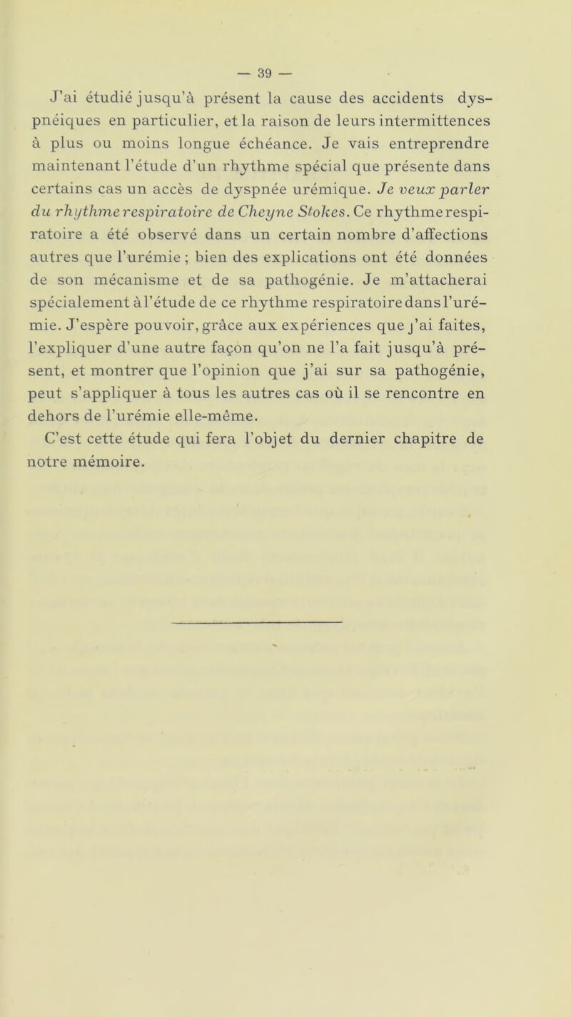 J’ai étudié jusqu’à présent la cause des accidents dys- pnéiques en particulier, et la raison de leurs intermittences à plus ou moins longue échéance. Je vais entreprendre maintenant l’étude d’un rhythme spécial que présente dans certains cas un accès de dyspnée urémique. Je veux parler du rhythme respiratoire de Cheyne Stokes. Ce rhythmerespi- ratoire a été observé dans un certain nombre d’affections autres que l’urémie ; bien des explications ont été données de son mécanisme et de sa pathogénie. Je m’attacherai spécialement àl’étude de ce rhythme respiratoire dans l’uré- mie. J’espère pouvoir, grâce aux expériences que j’ai faites, l’expliquer d’une autre façon qu’on ne l’a fait jusqu’à pré- sent, et montrer que l’opinion que j’ai sur sa pathogénie, peut s’appliquer à tous les autres cas où il se rencontre en dehors de l’urémie elle-même. C’est cette étude qui fera l’objet du dernier chapitre de notre mémoire.