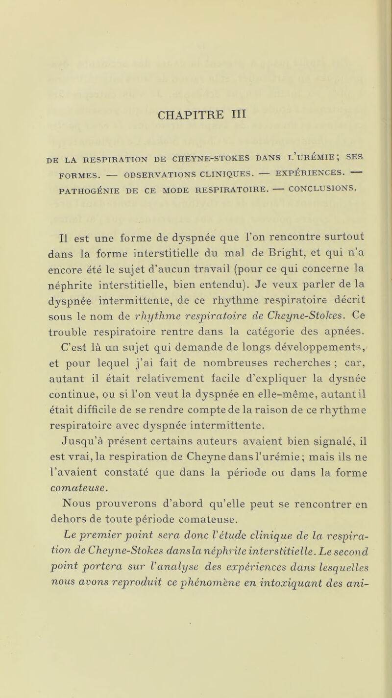 CHAPITRE III de la respiration de cheyne-stokes dans l’urémie; ses FORMES. OBSERVATIONS CLINIQUES. EXPÉRIENCES. PATHOGÉNIE DE CE MODE RESPIRATOIRE. CONCLUSIONS, Il est une forme de dyspnée que l’on rencontre surtout dans la forme interstitielle du mal de Bright, et qui n’a encore été le sujet d’aucun travail (pour ce qui concerne la néphrite interstitielle, bien entendu). Je veux parler de la dyspnée intermittente, de ce rhythme respiratoire décrit sous le nom de rhythme respiratoire de Cheyne-Stokes. Ce trouble respiratoire rentre dans la catégorie des apnées. C’est là un sujet qui demande de longs développements, et pour lequel j’ai fait de nombreuses recherches ; car, autant il était relativement facile d’expliquer la dysnée continue, ou si l’on veut la dyspnée en elle-même, autant il était difficile de se rendre compte de la raison de ce rhythme respiratoire avec dyspnée intermittente. Jusqu’à présent certains auteurs avaient bien signalé, il est vrai, la respiration de Cheyne dans l’urémie ; mais ils ne l’avaient constaté que dans la période ou dans la forme comateuse. Nous prouverons d’abord qu’elle peut se rencontrer en dehors de toute période comateuse. Le premier point sera donc l'étude clinique de la respira- tion de Cheyne-Stokes dansla néphrite interstitielle. Le second point portera sur l'analyse des expériences dans lesquelles nous avons reproduit ce phénomène en intoxiquant des ani-