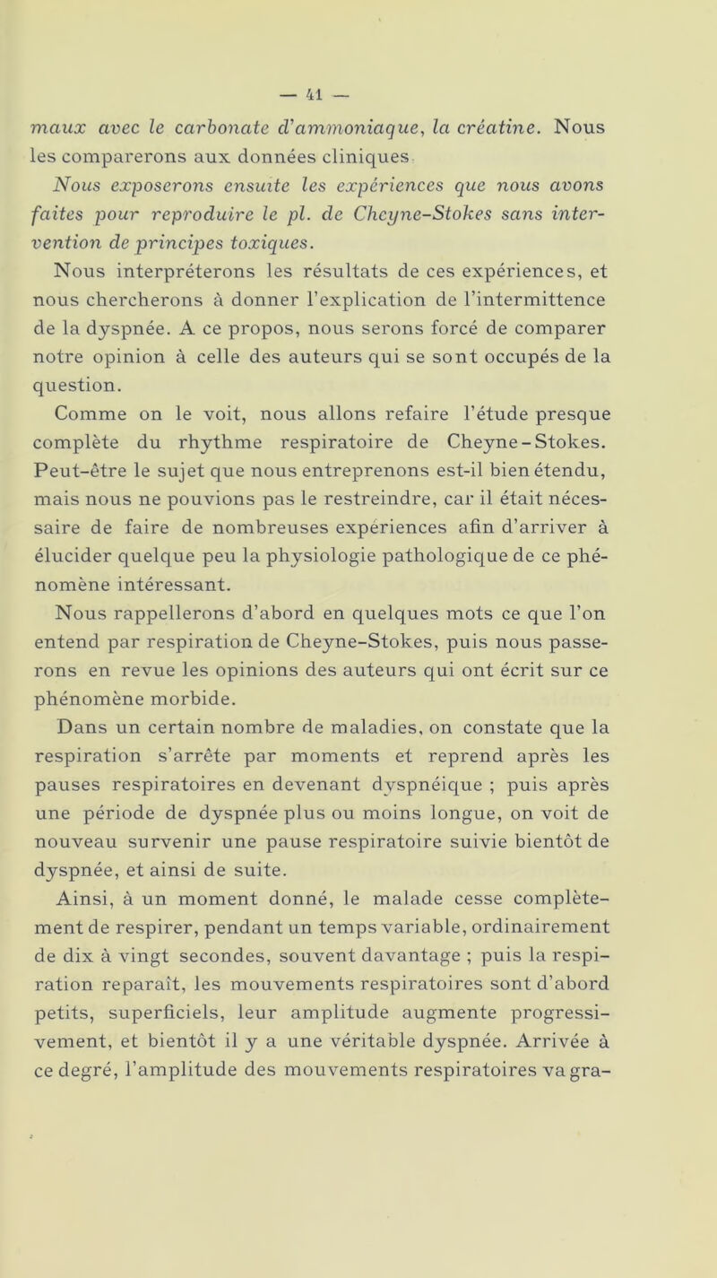 maux avec le carbonate cVammoniaque, la créatine. Nous les comparerons aux données cliniques Nous exposerons ensuite les expériences que nous avons faites pour reproduire le pl. de Cheyne-Stokes sans inter- vention de principes toxiques. Nous interpréterons les résultats de ces expériences, et nous chercherons à donner l’explication de l’intermittence de la dyspnée. A ce propos, nous serons forcé de comparer notre opinion à celle des auteurs qui se sont occupés de la question. Comme on le voit, nous allons refaire l’étude presque complète du rhythme respiratoire de Cheyne-Stokes. Peut-être le sujet que nous entreprenons est-il bien étendu, mais nous ne pouvions pas le restreindre, car il était néces- saire de faire de nombreuses expériences afin d’arriver à élucider quelque peu la physiologie pathologique de ce phé- nomène intéressant. Nous rappellerons d’abord en quelques mots ce que l’on entend par respiration de Cheyne-Stokes, puis nous passe- rons en revue les opinions des auteurs qui ont écrit sur ce phénomène morbide. Dans un certain nombre de maladies, on constate que la respiration s’arrête par moments et reprend après les pauses respiratoires en devenant dyspnéique ; puis après une période de dyspnée plus ou moins longue, on voit de nouveau survenir une pause respiratoire suivie bientôt de dyspnée, et ainsi de suite. Ainsi, à un moment donné, le malade cesse complète- ment de respirer, pendant un temps variable, ordinairement de dix à vingt secondes, souvent davantage ; puis la respi- ration reparaît, les mouvements respiratoires sont d’abord petits, superficiels, leur amplitude augmente progressi- vement, et bientôt il y a une véritable dyspnée. Arrivée à ce degré, l’amplitude des mouvements respiratoires vagra-