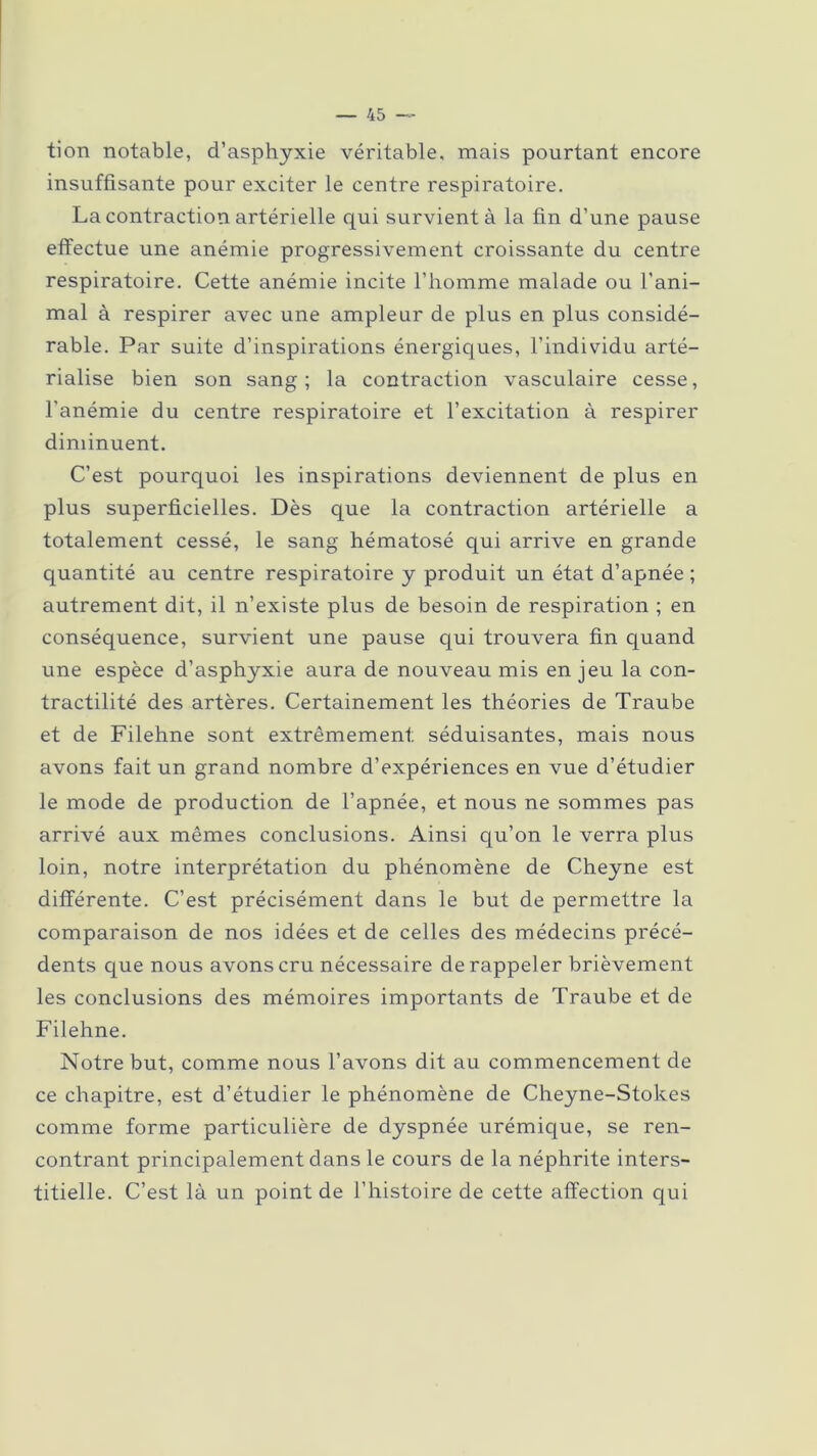 tion notable, d’asphyxie véritable, mais pourtant encore insuffisante pour exciter le centre respiratoire. La contraction artérielle qui survient à la fin d’une pause effectue une anémie progressivement croissante du centre respiratoire. Cette anémie incite l’homme malade ou l’ani- mal à respirer avec une ampleur de plus en plus considé- rable. Par suite d’inspirations énergiques, l’individu arté- rialise bien son sang; la contraction vasculaire cesse, l’anémie du centre respiratoire et l’excitation à respirer diminuent. C’est pourquoi les inspirations deviennent de plus en plus superficielles. Dès que la contraction artérielle a totalement cessé, le sang hématosé qui arrive en grande quantité au centre respiratoire y produit un état d’apnée ; autrement dit, il n’existe plus de besoin de respiration ; en conséquence, survient une pause qui trouvera fin quand une espèce d’asphyxie aura de nouveau mis en jeu la con- tractilité des artères. Certainement les théories de Traube et de Filehne sont extrêmement séduisantes, mais nous avons fait un grand nombre d’expériences en vue d’étudier le mode de production de l’apnée, et nous ne sommes pas arrivé aux mêmes conclusions. Ainsi qu’on le verra plus loin, notre interprétation du phénomène de Cheyne est différente. C’est précisément dans le but de permettre la comparaison de nos idées et de celles des médecins précé- dents que nous avons cru nécessaire de rappeler brièvement les conclusions des mémoires importants de Traube et de Filehne. Notre but, comme nous l’avons dit au commencement de ce chapitre, est d’étudier le phénomène de Cheyne-Stokes comme forme particulière de dyspnée urémique, se ren- contrant principalement dans le cours de la néphrite inters- titielle. C’est là un point de l’histoire de cette affection qui