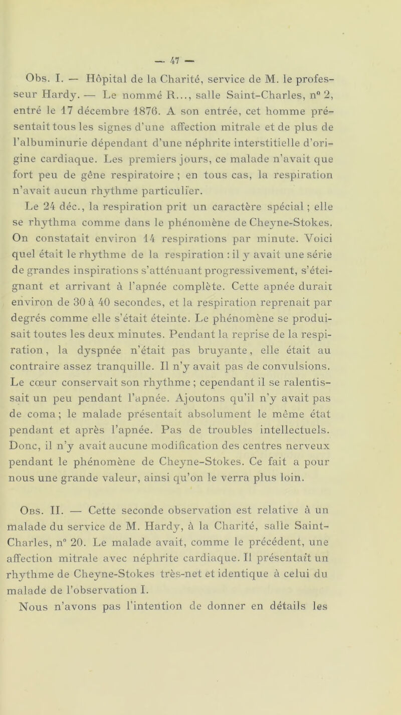 Obs. I. — Hôpital de la Charité, service de M. le profes- seur Hardy. — Le nommé R..., salle Saint-Charles, n° 2, entré le 17 décembre 1876. A son entrée, cet homme pré- sentait tous les signes d’une affection mitrale et de plus de l’albuminurie dépendant cl’une néphrite interstitielle d’ori- gine cardiaque. Les premiers jours, ce malade n’avait que fort peu de gêne respiratoire ; en tous cas, la respiration n’avait aucun rhythme particulier. Le 24 déc., la respiration prit un caractère spécial ; elle se rhythma comme dans le phénomène de Cheyne-Stokes. On constatait environ 14 respirations par minute. Voici quel était le rhythme de la respiration : il y avait une série de grandes inspirations s’atténuant progressivement, s’étei- gnant et arrivant à l’apnée complète. Cette apnée durait environ de 30 à 40 secondes, et la respiration reprenait par degrés comme elle s’était éteinte. Le phénomène se produi- sait toutes les deux minutes. Pendant la reprise de la respi- ration , la dyspnée n’était pas bruyante, elle était au contraire assez tranquille. Il n’y avait pas de convulsions. Le cœur conservait son rhythme ; cependant il se ralentis- sait un peu pendant l’apnée. Ajoutons qu’il n’y avait pas de coma; le malade présentait absolument le même état pendant et après l’apnée. Pas de troubles intellectuels. Donc, il n’y avait aucune modification des centres nerveux pendant le phénomène de Cheyne-Stokes. Ce fait a pour nous une grande valeur, ainsi qu’on le verra plus loin. Obs. IL — Cette seconde observation est relative à un malade du service de M. Hardy, à la Charité, salle Saint- Charles, n° 20. Le malade avait, comme le précédent, une affection mitrale avec néphrite cardiaque. Il présentait un rhythme de Cheyne-Stokes très-net et identique à celui du malade de l’observation I. Nous n’avons pas l’intention de donner en détails les