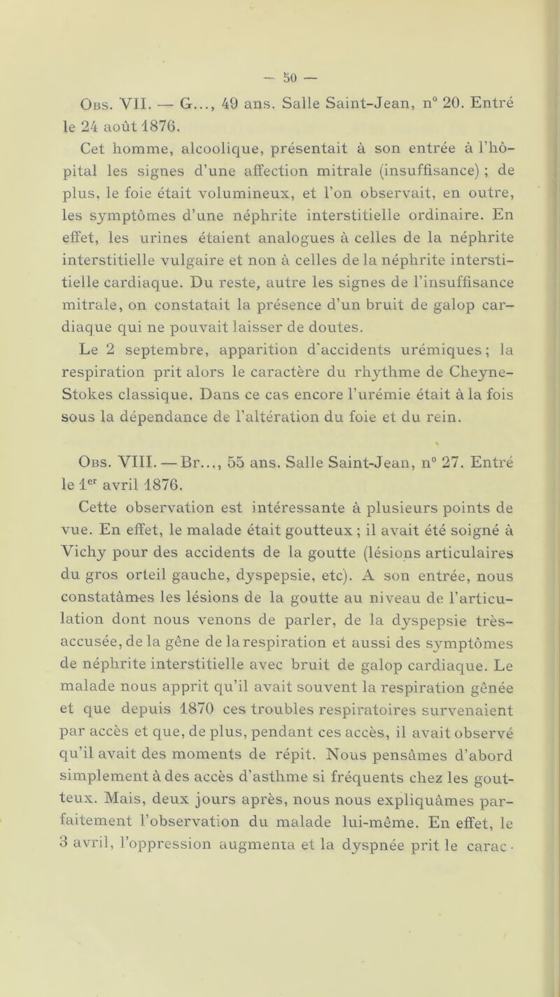 Obs. VIL — G..., 49 ans. Salle Saint-Jean, n° 20. Entré le 24 août 1876. Cet homme, alcoolique, présentait à son entrée à l’hô- pital les signes d’une affection mitrale (insuffisance) ; de plus, le foie était volumineux, et l’on observait, en outre, les symptômes d’une néphrite interstitielle ordinaire. En effet, les urines étaient analogues à celles de la néphrite interstitielle vulgaire et non à celles de la néphrite intersti- tielle cardiaque. Du reste, autre les signes de l’insuffisance mitrale, on constatait la présence d’un bruit de galop car- diaque qui ne pouvait laisser de doutes. Le 2 septembre, apparition d’accidents urémiques; la respiration prit alors le caractère du rhythme de Cheyne- Stokes classique. Dans ce cas encore l’urémie était à la fois sous la dépendance de l’altération du foie et du rein. % Obs. VIII. — Br..., 55 ans. Salle Saint-Jean, n° 27. Entré le 1er avril 1876. Cette observation est intéressante à plusieurs points de vue. En effet, le malade était goutteux; il avait été soigné à Vichy pour des accidents de la goutte (lésions articulaires du gros orteil gauche, dyspepsie, etc). A son entrée, nous constatâmes les lésions de la goutte au niveau de l’articu- lation dont nous venons de parler, de la dyspepsie très- accusée, de la gêne de la respiration et aussi des symptômes de néphrite interstitielle avec bruit de galop cardiaque. Le malade nous apprit qu’il avait souvent la respiration gênée et que depuis 1870 ces troubles respiratoires survenaient par accès et que, de plus, pendant ces accès, il avait observé qu’il avait des moments de répit. Nous pensâmes d’abord simplement à des accès d’asthme si fréquents chez les gout- teux. Mais, deux jours après, nous nous expliquâmes par- faitement l’observation du malade lui-même. En effet, le 3 avril, l’oppression augmenta et la dyspnée prit le carac •