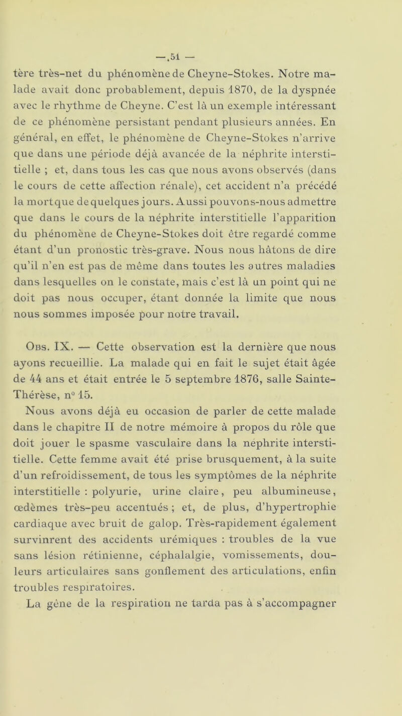 tère très-net du phénomène de Cheyne-Stokes. Notre ma- lade avait donc probablement, depuis 1870, de la dyspnée avec le rh.yth.me de Cheyne. C’est là un exemple intéressant de ce phénomène persistant pendant plusieurs années. En général, en effet, le phénomène de Cheyne-Stokes n’arrive que dans une période déjà avancée de la néphrite intersti- tielle ; et, dans tous les cas que nous avons observés (dans le cours de cette affection rénale), cet accident n’a précédé la mortque dequelques jours. Aussi pouvons-nous admettre que dans le cours de la néphrite interstitielle l’apparition du phénomène de Cheyne-Stokes doit être regardé comme étant d’un pronostic très-grave. Nous nous hâtons de dire qu’il n’en est pas de même dans toutes les autres maladies dans lesquelles on le constate, mais c’est là un point qui ne doit pas nous occuper, étant donnée la limite que nous nous sommes imposée pour notre travail. Obs. IX. — Cette observation est la dernière que nous ayons recueillie. La malade qui en fait le sujet était âgée de 44 ans et était entrée le 5 septembre 1876, salle Sainte- Thérèse, n° 15. Nous avons déjà eu occasion de parler de cette malade dans le chapitre II de notre mémoire à propos du rôle que doit jouer le spasme vasculaire dans la néphrite intersti- tielle. Cette femme avait été prise brusquement, à la suite d’un refroidissement, de tous les symptômes de la néphrite interstitielle : polyurie, urine claire, peu albumineuse, œdèmes très-peu accentués ; et, de plus, d’hypertrophie cardiaque avec bruit de galop. Très-rapidement également survinrent des accidents urémiques : troubles de la vue sans lésion rétinienne, céphalalgie, vomissements, dou- leurs articulaires sans gonflement des articulations, enfin troubles respiratoires. La gène de la respiration ne tarda pas à s’accompagner