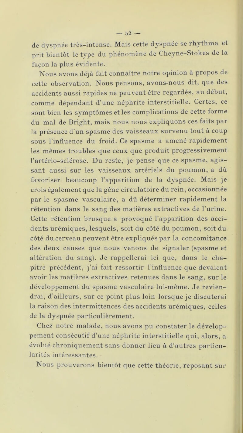 de dyspnée très-intense. Mais cette dyspnée se rhythma et prit bientôt le type du phénomène de Cheyne-Stokes de la façon la plus évidente. Nous avons déjà fait connaître notre opinion à propos de cette observation. Nous pensons, avons-nous dit, que des accidents aussi rapides ne peuvent être regardés, au début, comme dépendant d’une néphrite interstitielle. Certes, ce sont bien les symptômes et les complications de cette forme du mal de Bright, mais nous nous expliquons ces faits par la présence d’un spasme des vaisseaux survenu tout à coup sous l’influence du froid. Ce spasme a amené rapidement les mêmes troubles que ceux que produit progressivement l’artério-sclérose. Du reste, je pense que ce spasme, agis- sant aussi sur les vaisseaux artériels du poumon, a dû favoriser beaucoup l’apparition de la dyspnée. Mais je crois également que la gêne circulatoire du rein, occasionnée par le spasme vasculaire, a dû déterminer rapidement la rétention dans le sang des matières extractives de l’urine. Cette rétention brusque a provoqué l’apparition des acci- dents urémiques, lesquels, soit du côté du poumon, soit du côté du cerveau peuvent être expliqués par la concomitance des deux causes que nous venons de signaler (spasme et altération du sang). Je rappellerai ici que, dans le cha- pitre précédent, j’ai fait ressortir l'influence que devaient avoir les matières extractives retenues dans le sang, sur le développement du spasme vasculaire lui-même. Je revien- drai, d’ailleurs, sur ce point plus loin lorsque je discuterai la raison des intermittences des accidents urémiques, celles de la dyspnée particulièrement. Chez notre malade, nous avons pu constater le dévelop- pement consécutif d’une néphrite interstitielle qui, alors, a évolué chroniquement sans donner lieu à d’autres particu- larités intéressantes. Nous prouverons bientôt que cette théorie, reposant sur