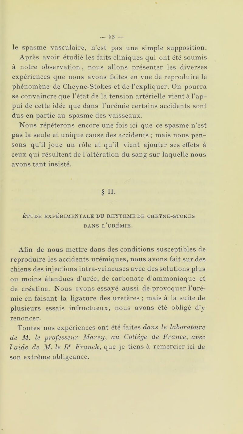 le spasme vasculaire, n’est pas une simple supposition. Après avoir étudié les faits cliniques qui ont été soumis à notre observation, nous allons présenter les diverses expériences que nous avons faites en vue de reproduire le phénomène de Cheyne-Stokes et de l’expliquer. On pourra se convaincre que l’état de la tension artérielle vient à l’ap- pui de cette idée que dans l’urémie certains accidents sont dus en partie au spasme des vaisseaux. Nous répéterons encore une fois ici que ce spasme n’est pas la seule et unique cause des accidents ; mais nous pen- sons qu’il joue un rôle et qu’il vient ajouter ses effets à ceux qui résultent de l’altération du sang sur laquelle nous avons tant insisté. § IL ÉTUDE EXPÉRIMENTALE DU RHYTHME DE CHEYNE-STOKES DANS L’URÉMIE. Afin de nous mettre dans des conditions susceptibles de reproduire les accidents urémiques, nous avons fait sur des chiens des injections intra-veineuses avec des solutions plus ou moins étendues d’urée, de carbonate d’ammoniaque et de créatine. Nous avons essayé aussi de provoquer l’uré- mie en faisant la ligature des uretères ; mais à la suite de plusieurs essais infructueux, nous avons été obligé d’y renoncer. Toutes nos expériences ont été faites dans le laboratoire de M. le professeur Marey, au Collège de France, avec l'aide de M. le Dr Franck, que je tiens à remercier ici de son extrême obligeance.
