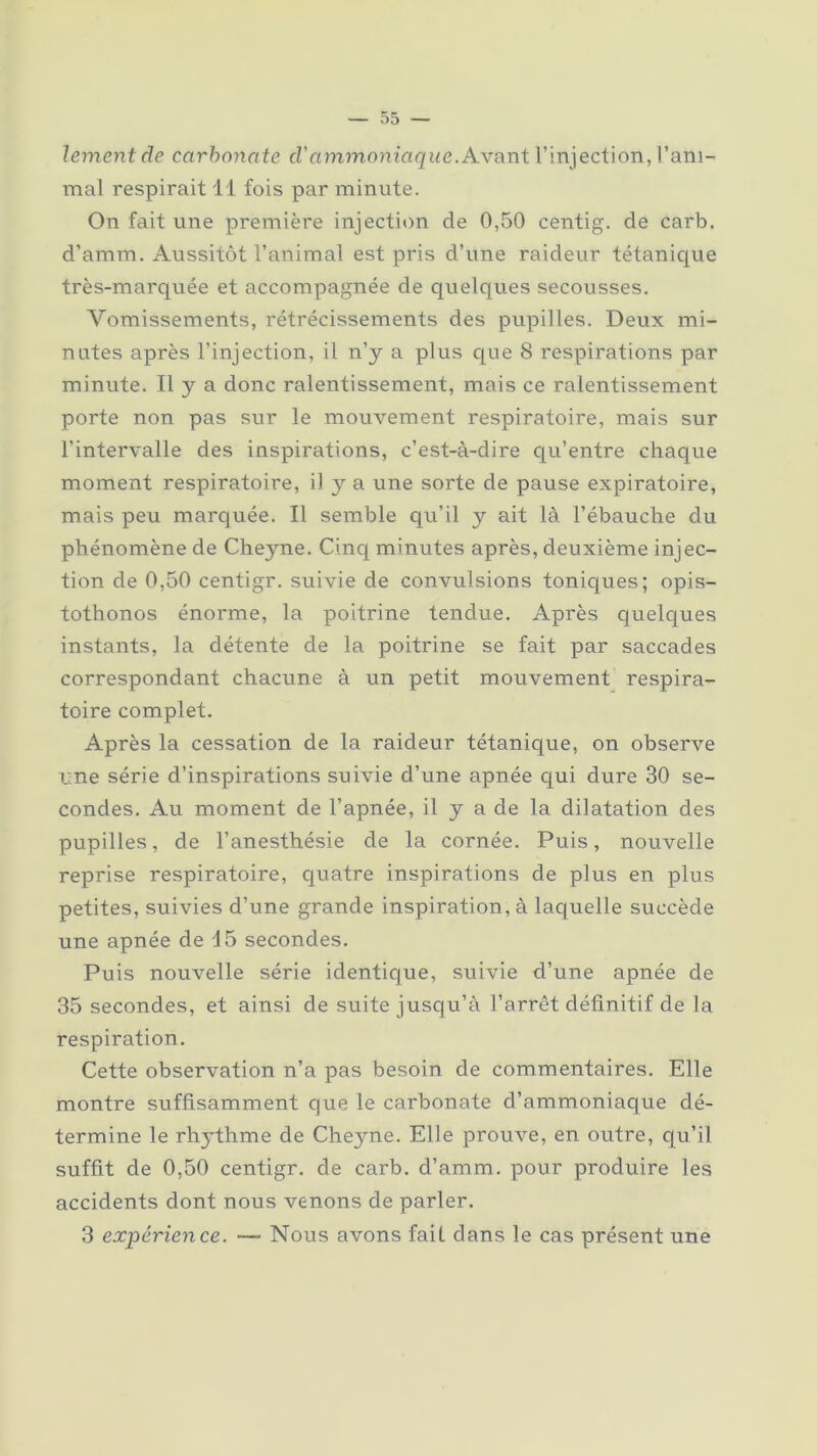 lementde carbonate cl' ammoniaque .Avant l’injection, l’ani- mal respirait 11 fois par minute. On fait une première injection de 0,50 centig. de carb. d’amm. Aussitôt l’animal est pris d’une raideur tétanique très-marquée et accompagnée de quelques secousses. Vomissements, rétrécissements des pupilles. Deux mi- nutes après l’injection, il n’y a plus que 8 respirations par minute. Il y a donc ralentissement, mais ce ralentissement porte non pas sur le mouvement respiratoire, mais sur l’intervalle des inspirations, c’est-à-dire qu’entre chaque moment respiratoire, iJ y a une sorte de pause expiratoire, mais peu marquée. Il semble qu’il y ait là l’ébauche du phénomène de Cheyne. Cinq minutes après, deuxième injec- tion de 0,50 centigr. suivie de convulsions toniques; opis- tothonos énorme, la poitrine tendue. Après quelques instants, la détente de la poitrine se fait par saccades correspondant chacune à un petit mouvement respira- toire complet. Après la cessation de la raideur tétanique, on observe une série d’inspirations suivie d’une apnée qui dure 30 se- condes. Au moment de l’apnée, il y a de la dilatation des pupilles, de l’anesthésie de la cornée. Puis, nouvelle reprise respiratoire, quatre inspirations de plus en plus petites, suivies d’une grande inspiration, à laquelle succède une apnée de 45 secondes. Puis nouvelle série identique, suivie cl’une apnée de 35 secondes, et ainsi de suite jusqu’à l’arrêt définitif de la respiration. Cette observation n’a pas besoin de commentaires. Elle montre suffisamment que le carbonate d’ammoniaque dé- termine le rhythme de Cheyne. Elle prouve, en outre, qu’il suffit de 0,50 centigr. de carb. d’amm. pour produire les accidents dont nous venons de parler. 3 expérience. —- Nous avons fait dans le cas présent une