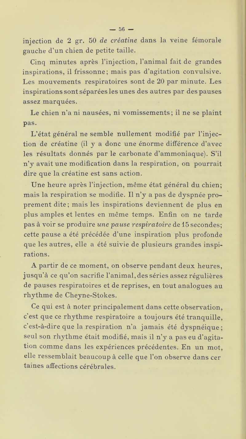 injection de 2 gr. 50 de créatine dans la veine fémorale gauche d’un chien de petite taille. Cinq minutes après l’injection, l’animal fait de grandes inspirations, il frissonne; mais pas d’agitation convulsive. Les mouvements respiratoires sont de 20 par minute. Les inspirations sont séparées les unes des autres par des pauses assez marquées. Le chien n’a ni nausées, ni vomissements; il ne se plaint pas. L’état général ne semble nullement modifié par l’injec- tion de créatine (il y a donc une énorme différence d’avec les résultats donnés par le carbonate d’ammoniaque). S’il n’y avait une modification dans la respiration, on pourrait dire que la créatine est sans action. Une heure après l’injection, même état général du chien; mais la respiration se modifie. Il n’y a pas de dyspnée pro- prement dite; mais les inspirations deviennent de plus en plus amples et lentes en même temps. Enfin on ne tarde pas à voir se produire une pause respiratoire de 15 secondes; cette pause a été précédée d’une inspiration plus profonde que les autres, elle a été suivie de plusieurs grandes inspi- rations. A partir de ce moment, on observe pendant deux heures, jusqu’à ce qu’on sacrifie l’animal, des séries assez régulières de pauses respiratoires et de reprises, en tout analogues au rhythme de Cheyne-Stokes. Ce qui est à noter principalement dans cette observation, c’est que ce rhythme respiratoire a toujours été tranquille, c’est-à-dire que la respiration n’a jamais été dyspnéique; seul son rhythme était modifié, mais il n’y a pas eu d’agita- tion comme dans les expériences précédentes. En un mot, elle ressemblait beaucoup à celle que l’on observe dans cer taines affections cérébrales.