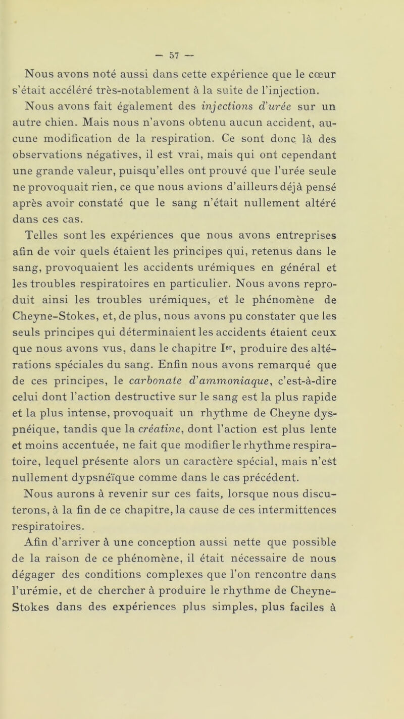 Nous avons noté aussi dans cette expérience que le cœur s’était accéléré très-notablement à la suite de l’injection. Nous avons fait également des injections d'urée sur un autre chien. Mais nous n’avons obtenu aucun accident, au- cune modification de la respiration. Ce sont donc là des observations négatives, il est vrai, mais qui ont cependant une grande valeur, puisqu’elles ont prouvé que l’urée seule ne provoquait rien, ce que nous avions d’ailleurs déjà pensé après avoir constaté que le sang n’était nullement altéré dans ces cas. Telles sont les expériences que nous avons entreprises afin de voir quels étaient les principes qui, retenus dans le sang, provoquaient les accidents urémiques en général et les troubles respiratoires en particulier. Nous avons repro- duit ainsi les troubles urémiques, et le phénomène de Cheyne-Stokes, et, de plus, nous avons pu constater que les seuls principes qui déterminaient les accidents étaient ceux que nous avons vus, dans le chapitre Ior, produire des alté- rations spéciales du sang. Enfin nous avons remarqué que de ces principes, le carbonate cl'ammoniaque, c’est-à-dire celui dont l’action destructive sur le sang est la plus rapide et la plus intense, provoquait un rhythme de Cheyne dys- pnéique, tandis que la créatine, dont l’action est plus lente et moins accentuée, ne fait que modifier le rhythme respira- toire, lequel présente alors un caractère spécial, mais n’est nullement dypsnéïque comme dans le cas précédent. Nous aurons à revenir sur ces faits, lorsque nous discu- terons, à la fin de ce chapitre, la cause de ces intermittences respiratoires. Afin d’arriver à une conception aussi nette que possible de la raison de ce phénomène, il était nécessaire de nous dégager des conditions complexes que l’on rencontre dans l’urémie, et de chercher à produire le rhythme de Cheyne- Stokes dans des expériences plus simples, plus faciles à