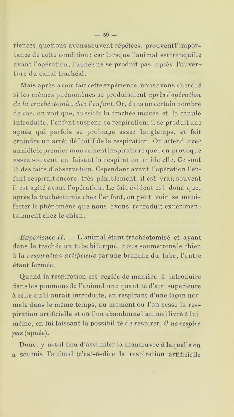 riences, quenous avonssouvent répétées, prouvent l’impor- tance de cette condition ; car lorsque l’animal esttranquille avant l’opération, l’apnée ne se produit pas après l’ouver- ture du canal trachéal. Mais après avoir fait cette expérience, nous avons cherché si les mêmes phénomènes se produisaient après V opération cle la trachéotomie, chez l'enfant. Or, dans un certain nombre de cas, on voit que, aussitôt la trachée incisée et la canule introduite, l’enfant suspend sa respiration; il se produitune apnée qui parfois se prolonge assez longtemps, et fait craindre un arrêt définitif de la respiration. On attend avec anxiétélepremier mouvementinspiratoirequel’on provoque assez souvent en faisant la respiration artificielle. Ce sont là des faits d’observation. Cependant avant l’opération l’en- fant respirait encore, très-péniblement, il est vrai; souvent il est agité avant l’opération. Le fait évident est donc que, après la trachéotomie chez l’enfant, on peut voir se mani- fester le phénomène que nous avons reproduit expérimen- talement chez le chien. Expérience II. — L’animal étant trachéotomisé et ayant dans la trachée un tube bifurqué, nous soumettonsle chien à la respiration artificielle par une branche du tube, l’autre étant fermée. Quand la respiration est réglée de manière à introduire dans les poumonsde l’animal une quantité d’air supérieure à celle qu’il aurait introduite, en respirant d’une façon nor- male dans le même temps, au moment où l’on cesse la res- piration artificielle et où l’on abandonne l’animal livré à lui- même, en lui laissant la possibilité de respirer, il ne respire pas (apnée). Donc, y a-t-il lieu d’assimiler la manœuvre à laquelle on a soumis l’animal (c’est-à-dire la respiration artificielle