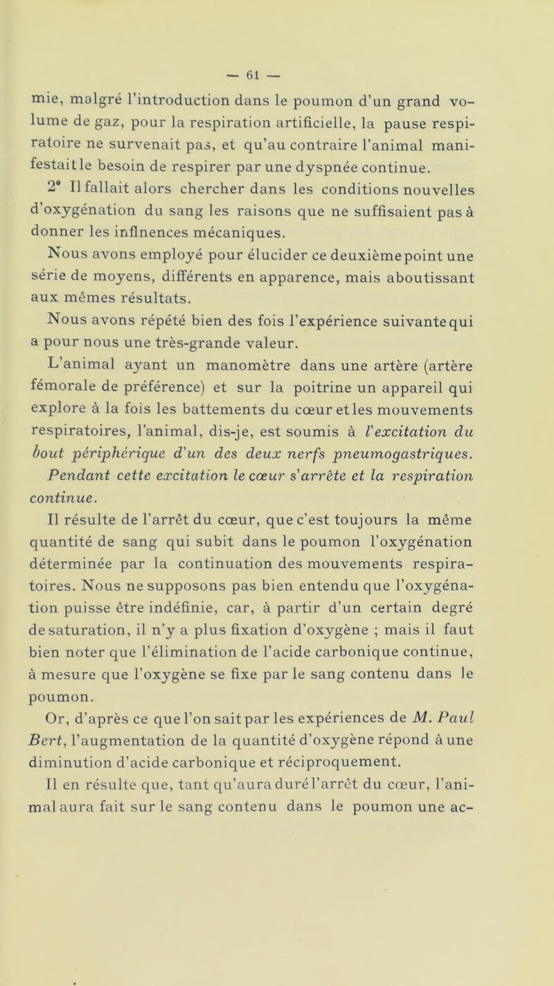 mie, malgré l’introduction dans le poumon d’un grand vo- lume de gaz, pour la respiration artificielle, la pause respi- ratoire ne survenait pas, et qu’au contraire l’animal mani- festait le besoin de respirer par une dyspnée continue. 2° Il fallait alors chercher dans les conditions nouvelles d’oxygénation du sang les raisons que ne suffisaient pas à donner les inflnences mécaniques. Nous avons employé pour élucider ce deuxièmepoint une série de moyens, différents en apparence, mais aboutissant aux mêmes résultats. Nous avons répété bien des fois l’expérience suivante qui a pour nous une très-grande valeur. L’animal ayant un manomètre dans une artère (artère fémorale de préférence) et sur la poitrine un appareil qui explore à la fois les battements du cœur et les mouvements respiratoires, l'animal, dis-je, est soumis à l'excitation clu bout périphérique d'un des deux nerfs pneumogastriques. Pendant cette excitation le cœur s'arrête et la respiration continue. Il résulte de l’arrêt du cœur, que c’est toujours la même quantité de sang qui subit dans le poumon l’oxygénation déterminée par la continuation des mouvements respira- toires. Nous ne supposons pas bien entendu que l’oxygéna- tion puisse être indéfinie, car, à partir d’un certain degré de saturation, il n’y a plus fixation d’oxygène ; mais il faut bien noter que l’élimination de l’acide carbonique continue, à mesure que l’oxygène se fixe par le sang contenu dans le poumon. Or, d’après ce que l’on sait par les expériences de M. Paul Bcrt, l’augmentation de la quantité d’oxygène répond à une diminution d’acide carbonique et réciproquement. Il en résulte que, tant qu’aura duré l’arrêt du cœur, l’ani- mal aura fait sur le sang contenu dans le poumon une ac-