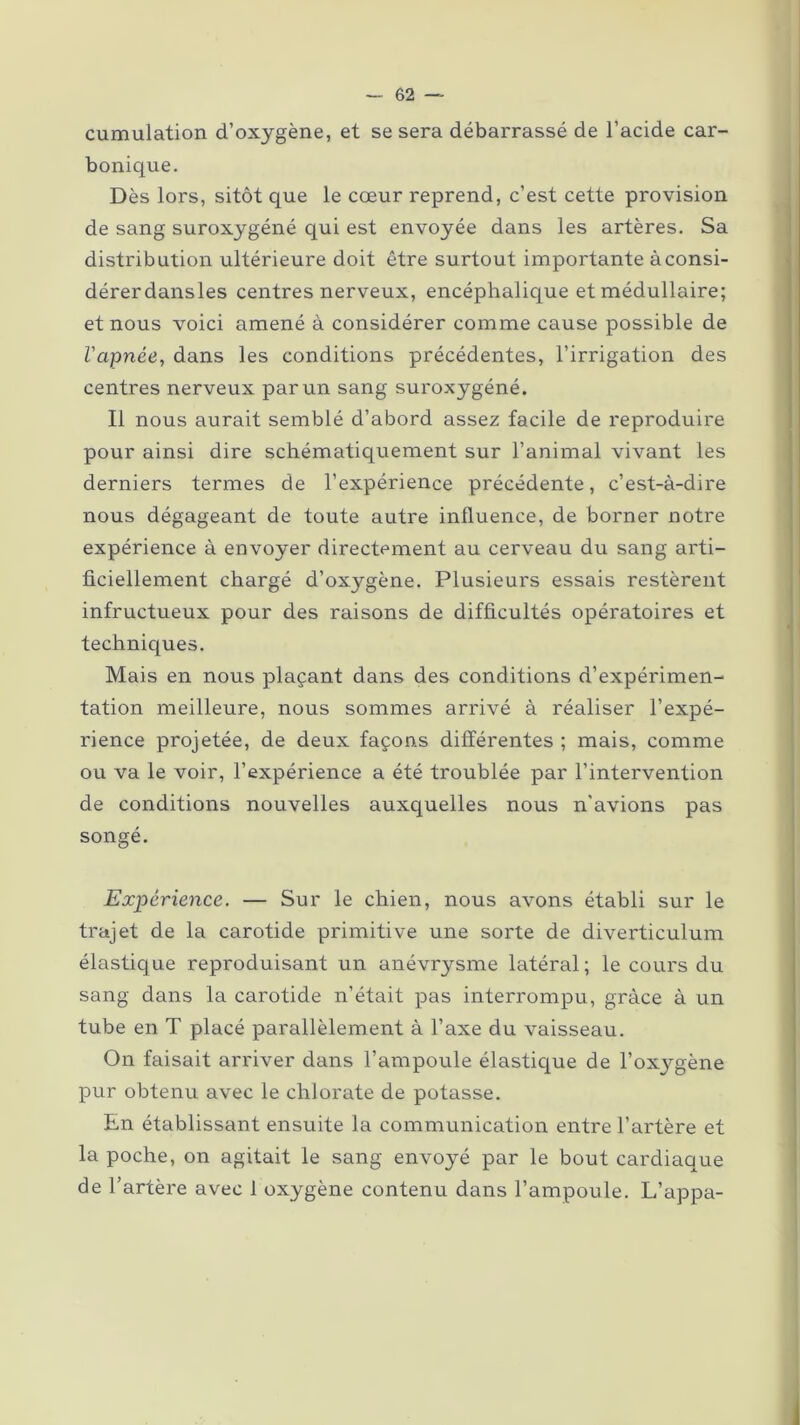 cumulation d’oxygène, et se sera débarrassé de l’acide car- bonique. Dès lors, sitôt que le cœur reprend, c’est cette provision de sang suroxygéné qui est envoyée dans les artères. Sa distribution ultérieure doit être surtout importante àconsi- dérerdansles centres nerveux, encéphalique et médullaire; et nous voici amené à considérer comme cause possible de l'apnée, dans les conditions précédentes, l’irrigation des centres nerveux par un sang suroxygéné. Il nous aurait semblé d’abord assez facile de reproduire pour ainsi dire schématiquement sur l’animal vivant les derniers termes de l’expérience précédente, c’est-à-dire nous dégageant de toute autre influence, de borner notre expérience à envoyer directement au cerveau du sang arti- ficiellement chargé d’oxygène. Plusieurs essais restèrent infructueux pour des raisons de difficultés opératoires et techniques. Mais en nous plaçant dans des conditions d’expérimen- tation meilleure, nous sommes arrivé à réaliser l’expé- rience projetée, de deux façons différentes ; mais, comme ou va le voir, l’expérience a été troublée par l’intervention de conditions nouvelles auxquelles nous n'avions pas songé. Expérience. — Sur le chien, nous avons établi sur le trajet de la carotide primitive une sorte de diverticulum élastique reproduisant un anévrysme latéral; le cours du sang dans la carotide n’était pas interrompu, grâce à un tube en T placé parallèlement à l’axe du vaisseau. On faisait arriver dans l’ampoule élastique de l’oxygène pur obtenu avec le chlorate de potasse. En établissant ensuite la communication entre l’artère et la poche, on agitait le sang envoyé par le bout cardiaque de l’artère avec 1 oxygène contenu dans l’ampoule. L’appa-