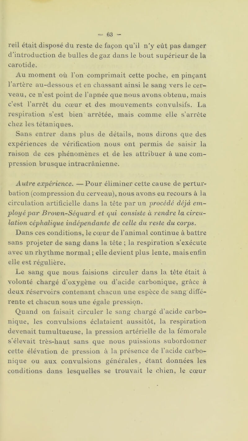 reil était disposé du reste de façon qu’il n’y eût pas danger d’introduction de bulles de gaz dans le bout supérieur de la carotide. Au moment où l’on comprimait cette poche, en pinçant l’artère au-dessous et en chassant ainsi le sang vers le cer- veau, ce n’est point de l’apnée que nous avons obtenu, mais c’est l’arrêt du cœur et des mouvements convulsifs. La respiration s’est bien arrêtée, mais comme elle s’arrête chez les tétaniques. Sans entrer dans plus de détails, nous dirons que des expériences de vérification nous ont permis de saisir la raison de ces phénomènes et de les attribuer à une com- pression brusque intracrânienne. Autre expérience. —Pour éliminer cette cause de pertur- bation (compression du cerveau), nous avons eu recours à la circulation artificielle dans la tête par un procédé déjà em- ployé par Brown-Séquarcl et qui consiste à rendre la circu- lation céphalique indépendante de celle du reste du corps. Dans ces conditions, le cœur de l’animal continue à battre sans projeter de sang dans la tête ; la respiration s’exécute avec un rhythme normal; elle devient plus lente, mais enfin elle est régulière. Le sang que nous faisions circuler dans la tête était à volonté chargé d’oxygène ou d’acide carbonique, grâce à deux réservoirs contenant chacun une espèce de sang diffé- rente et chacun sous une égale pression. Quand on faisait circuler le sang chargé d’acide carbo- nique, les convulsions éclataient aussitôt, la respiration devenait tumultueuse, la pression artérielle de la fémorale s’élevait très-haut sans que nous puissions subordonner cette élévation de pression à la présence de l’acide carbo- nique ou aux convulsions générales, étant données les conditions dans lesquelles se trouvait le chien, le cœur