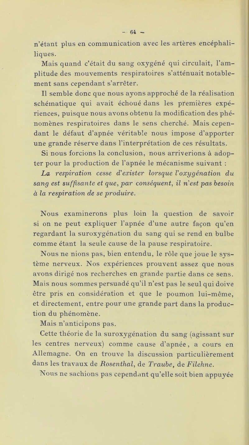 n’étant plus en communication avec les artères encéphali- liques. Mais quand c’était du saug oxygéné qui circulait, l’am- plitude des mouvements respiratoires s’atténuait notable- ment sans cependant s’arrêter. Il semble donc que nous ayons approché de la réalisation schématique qui avait échoué dans les premières expé- riences, puisque nous avons obtenu la modification des phé- nomènes respiratoires dans le sens cherché. Mais cepen- dant le défaut d’apnée véritable nous impose d’apporter une grande réserve dans l’interprétation de ces résultats. Si nous forcions la conclusion, nous arriverions à adop- ter pour la production de l’apnée le mécanisme suivant : La respiration cesse d'exister lorsque l'oxygénation du sang est suffisante et que, par conséquent, il n'est pas besoin à la respiration de se produire. Nous examinerons plus loin la question de savoir si on ne peut expliquer l’apnée d’une autre façon qu’en regardant la suroxygénation du sang qui se rend en bulbe comme étant la seule cause de la pause respiratoire. Nous ne nions pas, bien entendu, le rôle que joue le sys- tème nerveux. Nos expériences prouvent assez que nous avons dirigé nos recherches en grande partie dans ce sens. Mais nous sommes persuadé qu’il n’est pas le seul qui doive être pris en considération et que le poumon lui-même, et directement, entre pour une grande part dans la produc- tion du phénomène. Mais n’anticipons pas. Cette théorie de la suroxygénation du sang (agissant sur les centres nerveux) comme cause d’apnée, a cours en Allemagne. On en trouve la discussion particulièrement dans les travaux de Rosenthal, de Traube, de Filehne. Nous ne sachions pas cependant qu’elle soit bien appuyée
