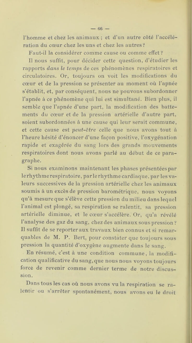 l’homme et chez les animaux; et d’un autre côté l’accélé- ration du cœur chez les uns et chez les autres ? Faut-il la considérer comme cause ou comme effet? Il nous suffit, pour décider cette question, d’étudier les rapports dans le temps de ces phénomènes respiratoires et circulatoires. Or, toujours on voit les modifications du cœur et de la pression se présenter au moment où l’apnée s’établit, et, par conséquent, nous ne pouvons subordonner l’apnée à ce phénomène qui lui est simultané. Bien plus, il semble que l’apnée d’une part, la modification des batte- ments du cœur et de la pression artérielle d’autre part, soient subordonnées à une cause qui leur serait commune, et cette cause est peut-être celle que nous avons tout à l’heure hésité d’énoncer d’une façon positive, l’oxygénation rapide et exagérée du sang lors des grands mouvements respiratoires dont nous avons parlé au début de ce para- graphe. Si nous examinons maintenant les phases présentées par le rhythme respiratoire, par le rhythme cardiaque. par les va- leurs successives de la pression artérielle chez les animaux soumis à un excès de pression barométrique, nous voyons qu’à mesure que s’élève cette pression du milieu dans lequel l’animal est plongé, sa respiration se ralentit, sa pression artérielle diminue, et le cœur s’accélère. Or, qu’a révélé l’analyse des gaz du sang, chez des animaux sous pression ? Il suffit de se reporter aux travaux bien connus et si remar- quables de M. P. Bert, pour constater que toujours sous pression la quantité d’oxygène augmente dans le sang. En résumé, c’est à une condition commune, la modifi- cation qualificative du sang, que nous nous voyons toujours force de revenir comme dernier terme de notre discus- sion. Dans tous les cas où nous avons vu la respiration se ra- lentir ou s’arrêter spontanément, nous avons eu le droit